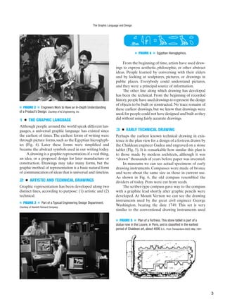■ FIGURE 2 ■ Engineers Work to Have an In-Depth Understanding
of a Product’s Design. Courtesy of AC Engineering, Inc.
■ FIGURE 3 ■ Part of a Typical Engineering Design Department.
Courtesy of Hewlett-Packard Company.
1 ■ THE GRAPHIC LANGUAGE
Although people around the world speak different lan-
guages, a universal graphic language has existed since
the earliest of times. The earliest forms of writing were
through picture forms, such as the Egyptian hieroglyph-
ics (Fig. 4). Later these forms were simplified and
became the abstract symbols used in our writing today.
A drawing is a graphic representation of a real thing,
an idea, or a proposed design for later manufacture or
construction. Drawings may take many forms, but the
graphic method of representation is a basic natural form
of communication of ideas that is universal and timeless.
2 ■ ARTISTIC AND TECHNICAL DRAWINGS
Graphic representation has been developed along two
distinct lines, according to purpose: (1) artistic and (2)
technical.
From the beginning of time, artists have used draw-
ings to express aesthetic, philosophic, or other abstract
ideas. People learned by conversing with their elders
and by looking at sculptures, pictures, or drawings in
public places. Everybody could understand pictures,
and they were a principal source of information.
The other line along which drawing has developed
has been the technical. From the beginning of recorded
history,people have used drawings to represent the design
of objects to be built or constructed. No trace remains of
these earliest drawings, but we know that drawings were
used,for people could not have designed and built as they
did without using fairly accurate drawings.
3 ■ EARLY TECHNICAL DRAWING
Perhaps the earliest known technical drawing in exis-
tence is the plan view for a design of a fortress drawn by
the Chaldean engineer Gudea and engraved on a stone
tablet (Fig. 5). It is remarkable how similar this plan is
to those made by modern architects, although it was
“drawn” thousands of years before paper was invented.
In museums we can see actual specimens of early
drawing instruments. Compasses were made of bronze
and were about the same size as those in current use.
As shown in Fig. 6, the old compass resembled the
dividers of today. Pens were cut from reeds.
The scriber-type compass gave way to the compass
with a graphite lead shortly after graphic pencils were
developed. At Mount Vernon we can see the drawing
instruments used by the great civil engineer George
Washington, bearing the date 1749. This set is very
similar to the conventional drawing instruments used
■ FIGURE 4 ■ Egyptian Hieroglyphics.
■ FIGURE 5 ■ Plan of a Fortress. This stone tablet is part of a
statue now in the Louvre, in Paris, and is classified in the earliest
period of Chaldean art, about 4000 B.C. From Transactions ASCE, May 1891.
The Graphic Language and Design
3
 