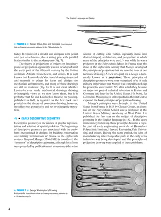 ■ FIGURE 6 ■ Roman Stylus, Pen, and Compass. From Historical
Note on Drawing Instruments, published by V & E Manufacturing Co.
today. It consists of a divider and compass with pencil
and pen attachments plus a ruling pen with parallel
blades similar to the modern pens (Fig. 7).
The theory of projections of objects on imaginary
planes of projection apparently was not developed until
the early part of the fifteenth century by the Italian
architects Alberti, Brunelleschi, and others. It is well
known that Leonardo da Vinci used drawings to record
and transmit to others his ideas and designs for
mechanical constructions, and many of these drawings
are still in existence (Fig. 8). It is not clear whether
Leonardo ever made mechanical drawings showing
orthographic views as we now know them, but it is
probable that he did. Leonardo’s treatise on painting,
published in 1651, is regarded as the first book ever
printed on the theory of projection drawing; however,
its subject was perspective and not orthographic projec-
tion.
4 ■ EARLY DESCRIPTIVE GEOMETRY
Descriptive geometry is the science of graphic represen-
tation and solution of spatial problems. The beginnings
of descriptive geometry are associated with the prob-
lems encountered in designs for building construction
and military fortifications of France in the eighteenth
century. Gaspard Monge (1746–1818) is considered the
“inventor” of descriptive geometry, although his efforts
were preceded by publications on stereotomy (the art or
science of cutting solid bodies, especially stone, into
desired shapes), architecture, and perspective, in which
many of the principles were used. It was while he was a
professor at the Polytechnic School in France near the
close of the eighteenth century that Monge developed
the principles of projection that are now the basis of our
technical drawing. [A view of a part for a design is tech-
nically known as a projection]. These principles of
descriptive geometry were soon recognized to be of such
military importance that Monge was compelled to keep
his principles secret until 1795, after which they became
an important part of technical education in France and
Germany and later in the United States. His book, La
Géométrie Descriptive,is still regarded as the first text to
expound the basic principles of projection drawing.
Monge’s principles were brought to the United
States from France in 1816 by Claude Crozet, an alum-
nus of the Polytechnic School and a professor at the
United States Military Academy at West Point. He
published the first text on the subject of descriptive
geometry in the English language in 1821. In the years
immediately following, these principles became a regu-
lar part of early engineering curricula at Rensselaer
Polytechnic Institute, Harvard University,Yale Univer-
sity, and others. During the same period, the idea of
manufacturing interchangeable parts in the early arms
industries was being developed, and the principles of
projection drawing were applied to these problems.
■ FIGURE 7 ■ George Washington’s Drawing
Instruments. From Historical Note on Drawing Instruments, published by
V & E Manufacturing Co.
The Graphic Language and Design
4
 