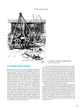 ■ FIGURE 8 ■ An Arsenal, by Leonardo da Vinci.
Courtesy of the Bettmann Archive.
5 ■ MODERN TECHNICAL DRAWING
Perhaps the first text on technical drawing in this coun-
try was Geometrical Drawing, published in 1849 by
William Minifie, a high school teacher in Baltimore. In
1850 the Alteneder family organized the first drawing
instrument manufacturing company in the United States
(Theo. Alteneder & Sons, Philadelphia). In 1876 the
blueprint process was introduced at the Philadelphia
Centennial Exposition. Up to this time the graphic lan-
guage was more or less an art, characterized by fine-line
drawings made to resemble copper-plate engraving, by
the use of shade lines, and by the use of watercolor
“washes.” These techniques became unnecessary after
the introduction of blueprinting, and drawings gradually
were made less ornate to obtain the best results from
this method of reproduction. This was the beginning of
modern technical drawing. The graphic language now
became a relatively exact method of representation, and
the building of a working model as a regular preliminary
to construction became unnecessary.
Up to about 1900,drawings everywhere were gener-
ally made in what is called irst-angle projection,in which
the top view was placed under the front view, the left-
side view was placed at the right of the front view,and so
on.At this time in the United States,after a considerable
period of argument pro and con, practice gradually set-
tled on the present third-angle projection, in which the
views are situated in what we regard as their more logi-
cal or natural positions. Today, third-angle projection is
standard in the United States, but first-angle projection
is still used throughout much of the world.
During the early part of the twentieth century, many
books were published in which the graphic language was
analyzed and explained in connection with its rapidly
changing engineering design and industrial applications.
Many of these writers were not satisfied with the term
because they recognized that technical drawing was real-
ly a graphic language. Anthony’s An Introduction to the
Graphic Language, French’s Engineering Drawing, and
Giesecke et al., Technical Drawing, were all written with
this point of view.
The Graphic Language and Design
f
5
 