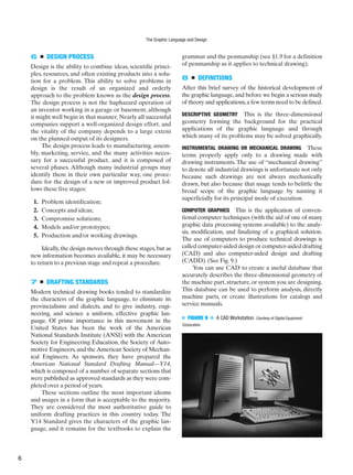 6 ■ DESIGN PROCESS
Design is the ability to combine ideas, scientific princi-
ples, resources, and often existing products into a solu-
tion for a problem. This ability to solve problems in
design is the result of an organized and orderly
approach to the problem known as the design process.
The design process is not the haphazard operation of
an inventor working in a garage or basement, although
it might well begin in that manner. Nearly all successful
companies support a well-organized design effort, and
the vitality of the company depends to a large extent
on the planned output of its designers.
The design process leads to manufacturing, assem-
bly, marketing, service, and the many activities neces-
sary for a successful product, and it is composed of
several phases. Although many industrial groups may
identify them in their own particular way, one proce-
dure for the design of a new or improved product fol-
lows these five stages:
1. Problem identification;
2. Concepts and ideas;
3. Compromise solutions;
4. Models and/or prototypes;
5. Production and/or working drawings.
Ideally,the design moves through these stages,but as
new information becomes available, it may be necessary
to return to a previous stage and repeat a procedure.
7 ■ DRAFTING STANDARDS
Modern technical drawing books tended to standardize
the characters of the graphic language, to eliminate its
provincialisms and dialects, and to give industry, engi-
neering, and science a uniform, effective graphic lan-
guage. Of prime importance in this movement in the
United States has been the work of the American
National Standards Institute (ANSI) with the American
Society for Engineering Education, the Society of Auto-
motive Engineers, and the American Society of Mechan-
ical Engineers. As sponsors, they have prepared the
American National Standard Drafting Manual—Y14,
which is composed of a number of separate sections that
were published as approved standards as they were com-
pleted over a period of years.
These sections outline the most important idioms
and usages in a form that is acceptable to the majority.
They are considered the most authoritative guide to
uniform drafting practices in this country today. The
Y14 Standard gives the characters of the graphic lan-
guage, and it remains for the textbooks to explain the
grammar and the penmanship (see §1.9 for a definition
of penmanship as it applies to technical drawing).
8 ■ DEFINITIONS
After this brief survey of the historical development of
the graphic language,and before we begin a serious study
of theory and applications,a few terms need to be defined.
DESCRIPTIVE GEOMETRY This is the three-dimensional
geometry forming the background for the practical
applications of the graphic language and through
which many of its problems may be solved graphically.
INSTRUMENTAL DRAWING OR MECHANICAL DRAWING These
terms properly apply only to a drawing made with
drawing instruments. The use of “mechanical drawing”
to denote all industrial drawings is unfortunate not only
because such drawings are not always mechanically
drawn, but also because that usage tends to belittle the
broad scope of the graphic language by naming it
superficially for its principal mode of execution.
COMPUTER GRAPHICS This is the application of conven-
tional computer techniques (with the aid of one of many
graphic data processing systems available) to the analy-
sis, modification, and finalizing of a graphical solution.
The use of computers to produce technical drawings is
called computer-aided design or computer-aided drafting
(CAD) and also computer-aided design and drafting
(CADD). (See Fig. 9.)
You can use CAD to create a useful database that
accurately describes the three-dimensional geometry of
the machine part, structure, or system you are designing.
This database can be used to perform analysis, directly
machine parts, or create illustrations for catalogs and
service manuals.
■ FIGURE 9 ■ A CAD Workstation. Courtesy of Digital Equipment
Corporation.
The Graphic Language and Design
6
 