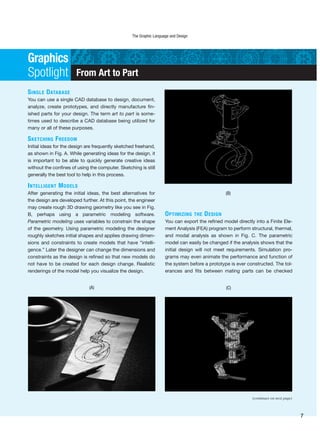 SINGLE DATABASE
You can use a single CAD database to design, document,
analyze, create prototypes, and directly manufacture fin-
ished parts for your design. The term art to part is some-
times used to describe a CAD database being utilized for
many or all of these purposes.
SKETCHING FREEDOM
Initial ideas for the design are frequently sketched freehand,
as shown in Fig. A. While generating ideas for the design, it
is important to be able to quickly generate creative ideas
without the confines of using the computer. Sketching is still
generally the best tool to help in this process.
INTELLIGENT MODELS
After generating the initial ideas, the best alternatives for
the design are developed further. At this point, the engineer
may create rough 3D drawing geometry like you see in Fig.
B, perhaps using a parametric modeling software.
Parametric modeling uses variables to constrain the shape
of the geometry. Using parametric modeling the designer
roughly sketches initial shapes and applies drawing dimen-
sions and constraints to create models that have “intelli-
gence.” Later the designer can change the dimensions and
constraints as the design is refined so that new models do
not have to be created for each design change. Realistic
renderings of the model help you visualize the design.
From Art to Part
OPTIMIZING THE DESIGN
You can export the refined model directly into a Finite Ele-
ment Analysis (FEA) program to perform structural, thermal,
and modal analysis as shown in Fig. C. The parametric
model can easily be changed if the analysis shows that the
initial design will not meet requirements. Simulation pro-
grams may even animate the performance and function of
the system before a prototype is ever constructed. The tol-
erances and fits between mating parts can be checked
Graphics
Spotlight
(A)
(B)
(C)
(continues on next page)
The Graphic Language and Design
7
 