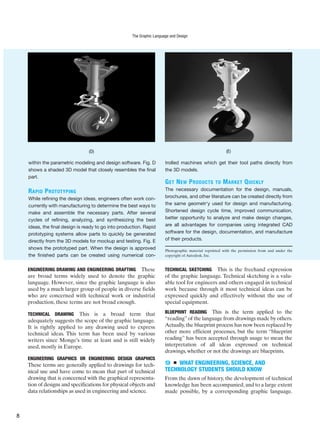 ENGINEERING DRAWING AND ENGINEERING DRAFTING These
are broad terms widely used to denote the graphic
language. However, since the graphic language is also
used by a much larger group of people in diverse fields
who are concerned with technical work or industrial
production, these terms are not broad enough.
TECHNICAL DRAWING This is a broad term that
adequately suggests the scope of the graphic language.
It is rightly applied to any drawing used to express
technical ideas. This term has been used by various
writers since Monge’s time at least and is still widely
used, mostly in Europe.
ENGINEERING GRAPHICS OR ENGINEERING DESIGN GRAPHICS
These terms are generally applied to drawings for tech-
nical use and have come to mean that part of technical
drawing that is concerned with the graphical representa-
tion of designs and specifications for physical objects and
data relationships as used in engineering and science.
TECHNICAL SKETCHING This is the freehand expression
of the graphic language. Technical sketching is a valu-
able tool for engineers and others engaged in technical
work because through it most technical ideas can be
expressed quickly and effectively without the use of
special equipment.
BLUEPRINT READING This is the term applied to the
“reading”of the language from drawings made by others.
Actually,the blueprint process has now been replaced by
other more efficient processes, but the term “blueprint
reading” has been accepted through usage to mean the
interpretation of all ideas expressed on technical
drawings, whether or not the drawings are blueprints.
9 ■ WHAT ENGINEERING, SCIENCE, AND
TECHNOLOGY STUDENTS SHOULD KNOW
From the dawn of history, the development of technical
knowledge has been accompanied, and to a large extent
made possible, by a corresponding graphic language.
within the parametric modeling and design software. Fig. D
shows a shaded 3D model that closely resembles the final
part.
RAPID PROTOTYPING
While refining the design ideas, engineers often work con-
currently with manufacturing to determine the best ways to
make and assemble the necessary parts. After several
cycles of refining, analyzing, and synthesizing the best
ideas, the final design is ready to go into production. Rapid
prototyping systems allow parts to quickly be generated
directly from the 3D models for mockup and testing. Fig. E
shows the prototyped part. When the design is approved
the finished parts can be created using numerical con-
trolled machines which get their tool paths directly from
the 3D models.
GET NEW PRODUCTS TO MARKET QUICKLY
The necessary documentation for the design, manuals,
brochures, and other literature can be created directly from
the same geometr‘y used for design and manufacturing.
Shortened design cycle time, improved communication,
better opportunity to analyze and make design changes,
are all advantages for companies using integrated CAD
software for the design, documentation, and manufacture
of their products.
Photographic material reprinted with the permission from and under the
copyright of Autodesk, Inc.
(D) (E)
The Graphic Language and Design
8
 