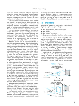 h
e
g
f
h
e
g
f
■ FIGURE 10 ■ Projections.
Today the intimate connection between engineering
and science and the universal graphic language is more
vital than ever before. Thus, training in the application
of technical drawing is required in virtually every engi-
neering school in the world.
The old days of fine-line drawings and of shading
and “washes” are gone forever; artistic talent is no
longer a prerequisite to learning the fundamentals of
the graphic language. Instead, today’s graphics student
needs the same aptitudes, abilities, and computer skills
that are needed in science and engineering courses.
The well-trained engineer, scientist, or technician
must be able to make and read correct graphical repre-
sentations of engineering structures, designs, and data
relationships. This means that the individual must
understand the fundamental principles, or the
grammar, of the language and be able to execute the
work with reasonable skill (which is penmanship).
Graphics students often try to excuse themselves for
inferior results (usually caused by lack of application) by
arguing that after graduation they do not expect to do
any drafting at all.Such students presumptuously expect,
immediately after graduation, to be accomplished engi-
neers concerned with bigger things.They forget that first
assignments may involve working with drawings and pos-
sibly revising drawings,either on a board or on a comput-
er, under the direction of an experienced engineer.
Entering the engineering profession via graphics pro-
vides an excellent opportunity to learn about the product,
the company operations, and the supervision of others.
Even a young engineer who has not been success-
ful in developing a skillful penmanship in the graphic
language will have use for its grammar, since the ability
to read a drawing will be of utmost importance. Fur-
thermore, the engineering student is apt to overlook
that, in practically all the subsequent courses taken in
college, technical drawings will be encountered in most
textbooks.The student is often called on by instructors
to supplement calculations with mechanical drawings
or sketches. Thus, a mastery of a course in technical
drawing utilizing both traditional methods and com-
puter systems (CAD) will aid materially, not only in
professional practice after graduation but more imme-
diately in other technical courses.
Besides the direct advantages of a serious study of
the graphic language, many students learn the meaning
of neatness, speed, and accuracy for the first time in a
drawing course. These are basic and necessary habits
for every successful engineer, scientist, and technician.
The ability to think in three dimensions is one of
the most important requisites of successful scientists,
designers, and engineers. Learning to visualize objects
in space, to use the constructive imagination, is one of
the principal values to be obtained from a study of the
graphic language. Persons of extraordinary creative
ability possess the ability to visualize to an outstanding
degree. It is difficult to think of Edison, De Forest, or
Einstein as being deficient in constructive imagination.
10 ■ PROJECTIONS
Behind every drawing of an object is a space relation-
ship involving four imaginary things:
1. The observer’s eye, or the station point;
2. The object;
3. The plane of projection;
4. The projectors,also called visual rays or lines of sight.
For example, in Fig. 10a the drawing efgh is the
projection, on the plane of projection A, of the square
ABCD as viewed by an observer whose eye is at the
point O.The projection or drawing on the plane is pro-
duced by the points at which the projectors pierce the
plane of projection (piercing points). In this case,where
the observer is relatively close to the object and the
projectors form a “cone” of projectors, the resulting
projection is known as a perspective.
If the observer’s eye is imagined as infinitely distant
from the object and the plane of projection, the projec-
tors will be parallel, as shown in Fig. 10b; hence, this
type of projection is known as a parallel projection. If the
projectors, in addition to being parallel to each other, are
perpendicular (normal) to the plane of projection, the
The Graphic Language and Design
9
 
