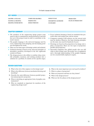 CHAPTER SUMMARY
■ The members of the engineering design project team
must be able to communicate among themselves and with
the rest of the project team in order to contribute to the
team’s success.
■ The graphic language is the universal language used by
every engineering team designing and developing prod-
ucts throughout the world.
■ There are two basic types of drawings: artistic and technical.
■ Technical drawing is based on the universal principles of
descriptive geometry, developed in the late eighteenth
century in France.
■ The design process is the ability to combine ideas, scien-
tific principles, resources, and existing products into a
solution for a problem. It consists of five specific stages.
■ Every technical drawing is based on standards that pre-
scribe what each symbol, line, and arc means.
■ Computers running CAD software are the current tools
used by drafters. However, the basic drawing principles
are the same ones used for hundreds of years.
■ Drawings are based on the projection of an image onto a
plane of projection. There are two types of projection:
parallel and perspective.
■ Successful companies hire skilled people who can add
value to their design team. The proper use of equipment
and a thorough understanding of the graphic language
are two essential skills employers require.
REVIEW QUESTIONS
1. What is the role of the engineer on the design team?
2. What is the difference between mechanical drawing and
sketching?
3. Describe the main difference between parallel projec-
tion and perspective projection.
4. When is sketching an appropriate form of graphic com-
munication?
5. Why are standards so important for members of the
engineering design team?
KEY WORDS
GRAPHIC LANGUAGE
TECHNICAL DRAWING
DRAWING INSTRUMENTS
COMPUTER GRAPHICS
PERSPECTIVE
DESIGN PROCESS
DESIGN TEAM
DESCRIPTIVE GEOMETRY
STANDARDS
PROJECTION
PLANE OF PROJECTION
6. What is the most important new tool used by drafters?
7. What is a plane of projection?
8. What are projectors and how are they drawn?
9. What is the design process?
10. What are the five phases of the design process?
The Graphic Language and Design
11
 