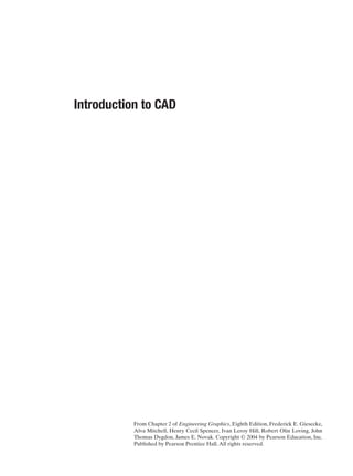 From Chapter 2 of Engineering Graphics, Eighth Edition, Frederick E. Giesecke,
Alva Mitchell, Henry Cecil Spencer, Ivan Leroy Hill, Robert Olin Loving, John
Thomas Dygdon, James E. Novak. Copyright © 2004 by Pearson Education, Inc.
Published by Pearson Prentice Hall.All rights reserved.
Introduction to CAD
 