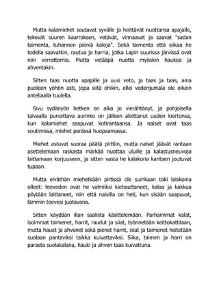 Mutta kalamiehet soutavat syvälle ja heittävät nuottansa apajalle,
tekevät suuren kaarroksen, vetävät, vinnaavat ja saavat "sadan
taimenta, tuhannen pieniä kaloja". Sekä taimenta että siikaa he
todella saavatkin, rautua ja harria, jotka Lapin suurissa järvissä ovat
niin verrattomia. Mutta vetääpä nuotta myöskin haukea ja
ahventakin.
Sitten taas nuotta apajalle ja uusi veto, ja taas ja taas, aina
puoleen yöhön asti, jopa siitä ohikin, ellei vedenjumala ole oikein
anteliaalla tuulella.
Sivu sydänyön hetken on aika jo vierähtänyt, ja pohjoisella
taivaalla punoittava aurinko on jälleen aloittanut uuden kiertonsa,
kun kalamiehet saapuvat kotirantaansa. Ja naiset ovat taas
soutimissa, miehet perässä huopaamassa.
Miehet astuvat suoraa päätä pirttiin, mutta naiset jäävät rantaan
asettelemaan raskasta märkää nuottaa uluille ja kalastusneuvoja
laittamaan korjuuseen, ja sitten vasta he kalakoria kantaen joutuvat
tupaan.
Mutta eiväthän miehetkään pirtissä ole suinkaan toki laiskoina
olleet: teeveden ovat he valmiiksi kiehauttaneet, kalaa ja kakkua
pöytään laittaneet, niin että naisilla on heti, kun sisään saapuvat,
lämmin teevesi juotavana.
Sitten käydään illan saalista käsittelemään. Parhaimmat kalat,
isoimmat taimenet, harrit, raudut ja siiat, työnnetään keittokattilaan,
mutta hauet ja ahvenet sekä pienet harrit, siiat ja taimenet heitetään
suolaan pantaviksi taikka kuivattaviksi. Siika, taimen ja harri on
parasta suolakalana, hauki ja ahven taas kuivattuna.
 