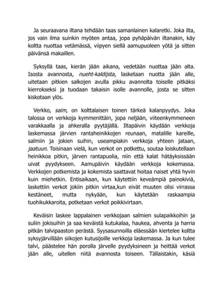 Ja seuraavana iltana tehdään taas samanlainen kalaretki. Joka ilta,
jos vain ilma suinkin myöten antaa, jopa pyhäpäivän iltanakin, käy
koltta nuottaa vetämässä, viipyen siellä aamupuoleen yötä ja sitten
päivänsä makaillen.
Syksyllä taas, kierän jään aikana, vedetään nuottaa jään alta.
Isosta avannosta, nueht-kaldijsta, lasketaan nuotta jään alle,
uitetaan pitkien salkojen avulla pikku avannolta toiselle pitkäksi
kierrokseksi ja tuodaan takaisin isolle avannolle, josta se sitten
kiskotaan ylös.
Verkko, saim, on kolttalaisen toinen tärkeä kalanpyydys. Joka
talossa on verkkoja kymmenittäin, jopa neljään, viiteenkymmeneen
varakkaalla ja ahkeralla pyytäjällä. Iltapäivin käydään verkkoja
laskemassa järvien rantaheinikkojen reunaan, matalille kareille,
salmiin ja jokien suihin, useampiakin verkkoja yhteen jataan,
jaatuun. Toisinaan vielä, kun verkot on potkettu, soutaa loiskutellaan
heinikkoa pitkin, järven rantapuolia, niin että kalat hätäyksissään
uivat pyydykseen. Aamupäivin käydään verkkoja kokemassa.
Verkkojen potkemista ja kokemista saattavat hoitaa naiset yhtä hyvin
kuin miehetkin. Entisaikaan, kun käytettiin keveämpiä painokiviä,
laskettiin verkot jokiin pitkin virtaa,kun eivät muuten olisi virrassa
kestäneet, mutta nykyään, kun käytetään raskaampia
tuohikukkaroita, potketaan verkot poikkivirtaan.
Keväisin laskee lappalainen verkkojaan salmien sulapaikkoihin ja
suliin jokisuihin ja saa keväistä kutukalaa, haukea, ahventa ja harria
pitkän talvipaaston perästä. Syysasunnoilla eläessään kiertelee koltta
syksyjärvillään siikojen kutusijoille verkkoja laskemassa. Ja kun tulee
talvi, päästelee hän porolla järvelle pyydyksineen ja heittää verkot
jään alle, uitellen niitä avannosta toiseen. Tällaistakin, käsiä
 