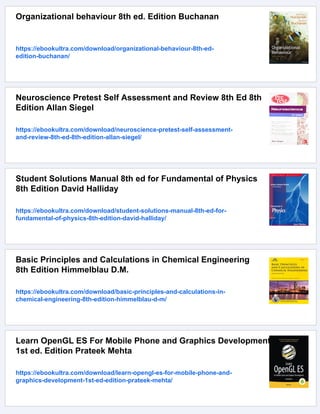 Organizational behaviour 8th ed. Edition Buchanan
https://ebookultra.com/download/organizational-behaviour-8th-ed-
edition-buchanan/
Neuroscience Pretest Self Assessment and Review 8th Ed 8th
Edition Allan Siegel
https://ebookultra.com/download/neuroscience-pretest-self-assessment-
and-review-8th-ed-8th-edition-allan-siegel/
Student Solutions Manual 8th ed for Fundamental of Physics
8th Edition David Halliday
https://ebookultra.com/download/student-solutions-manual-8th-ed-for-
fundamental-of-physics-8th-edition-david-halliday/
Basic Principles and Calculations in Chemical Engineering
8th Edition Himmelblau D.M.
https://ebookultra.com/download/basic-principles-and-calculations-in-
chemical-engineering-8th-edition-himmelblau-d-m/
Learn OpenGL ES For Mobile Phone and Graphics Development
1st ed. Edition Prateek Mehta
https://ebookultra.com/download/learn-opengl-es-for-mobile-phone-and-
graphics-development-1st-ed-edition-prateek-mehta/
 