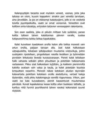 Kalanpyytäjän tarpeita ovat myöskin veneet, voonas, joita joka
talossa on viisin, kuusin kappalein: ainakin pari venettä tarvitaan,
aina järvellään. Ja jos on etäisempi kalastusjärvi, jolle ei vie vesiteitä
toisilta pyyntipaikoilta, vaatii se omat veneensä. Veneetkin ovat
kolttien omia käsialoja, erityisten taitavien veneseppien rakentamia.
Sen osan saalista, joka ei päivän mittaan tule syödyksi, panee
koltta talteen talven kalattomien päivien varalle, suolaa
kalapuoreihinsa taikka laittaa kapakalaksi.
Kalat kuivataan kaadaksen orsilla katon alla taikka monesti vain
artun orsilla, paljaan taivaan alla. Isot kalat halkaistaan
vatsapuolelta, leikataan selkäpuoleen muutamia viistoviiluja, joihin
suolojakin ripotellaan, pingoitetaan rassilla levälleen ja työnnetään
pyrstöön leikatusta lävestä kuivausvarpaan. Pienet kalat leikataan
halki vatsasta selkään pitkin pituuttaan ja pistetään halkeamasta
vartaaseen. Pikku siiat halkaistaan kyljittäin, ja kaikkein pienimmiltä
kaloilta avataan vain vatsa ja kaula, ja kalat pistetään leuoista
kimpuittain rasseihin. Monesti näkee katoksen alustan täynnään
kalavartaita poikittain katoksen orsille asetettuina, vartaat kaloja
täytenään, vielä pikku kalakimppuja vierellä riippumassa. Viikon, pari
vaatii iso kala kuivaakseen, pienet kapaantuvat muutamassa
päivässä. Kuivat kapakalansa kasaa koltta aitan loukkoon lattialle, ja
karttuu niitä hyvinä pyyntikesinä talven varaksi kokonaiset suuret
röykkiöt.
 