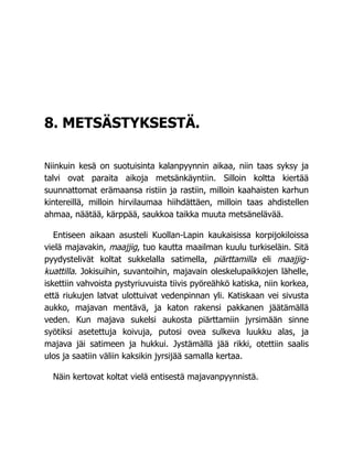 8. METSÄSTYKSESTÄ.
Niinkuin kesä on suotuisinta kalanpyynnin aikaa, niin taas syksy ja
talvi ovat paraita aikoja metsänkäyntiin. Silloin koltta kiertää
suunnattomat erämaansa ristiin ja rastiin, milloin kaahaisten karhun
kintereillä, milloin hirvilaumaa hiihdättäen, milloin taas ahdistellen
ahmaa, näätää, kärppää, saukkoa taikka muuta metsänelävää.
Entiseen aikaan asusteli Kuollan-Lapin kaukaisissa korpijokiloissa
vielä majavakin, maajjig, tuo kautta maailman kuulu turkiseläin. Sitä
pyydystelivät koltat sukkelalla satimella, piärttamilla eli maajjig-
kuattilla. Jokisuihin, suvantoihin, majavain oleskelupaikkojen lähelle,
iskettiin vahvoista pystyriuvuista tiivis pyöreähkö katiska, niin korkea,
että riukujen latvat ulottuivat vedenpinnan yli. Katiskaan vei sivusta
aukko, majavan mentävä, ja katon rakensi pakkanen jäätämällä
veden. Kun majava sukelsi aukosta piärttamiin jyrsimään sinne
syötiksi asetettuja koivuja, putosi ovea sulkeva luukku alas, ja
majava jäi satimeen ja hukkui. Jystämällä jää rikki, otettiin saalis
ulos ja saatiin väliin kaksikin jyrsijää samalla kertaa.
Näin kertovat koltat vielä entisestä majavanpyynnistä.
 