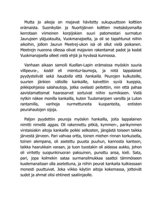 Mutta jo aikoja on majavat hävitetty sukupuuttoon kolttien
erämaista. Suonikylän ja Nuortijärven kolttien metsästysmailta
kerrotaan viimeinen korpijokien suuri patomestari surmatun
Jaurujoen yläjuoksulta, Vuokmanajoelta, ja oli se tapahtunut niihin
aikoihin, jolloin Jaurun Meetrej-ukon isä oli ollut vielä poikanen.
Meetrejn nuorena ollessa olivat majavien rakentamat padot ja kodat
Vuokmanajoella olleet vielä ehjiä ja hyvässä kunnossa.
Vanhaan aikaan samoili Kuollan-Lapin erämaissa myöskin suuria
villipeura-, koddi eli mientuz-laumoja, ja niitä lappalaiset
pyydystelivät sekä haudoilla että hankailla. Peurojen kulkuteille,
suurien jänkien välisille kankaille, kaivettiin syviä kuoppia,
piikkipohjaisia salahautoja, jotka ovelasti peitettiin, niin että pahaa
aavistamattomat haarasarvet sortuivat niihin surmikseen. Vielä
nytkin näkee monilla kankailla, kuten Tuulomanjoen varsilla ja Luton
rantamilla, vanhoja nurmettuneita kuopanteita, entisten
peurahautojen sijoja.
Paljon pyydettiin peuroja myöskin hankailla, joita lappalainen
nimitti nimellä aggas. Oli rakennettu pitkiä, kymmen-, parikymmen
virstaisiakin aitoja kankaille poikki selkosten, jängästä toiseen taikka
järvestä järveen. Pari vahvaa ortta, toinen miehen rinnan korkuisella,
toinen alempana, oli asetettu puusta puuhun, kannosta kantoon,
taikka haarukkain varaan, ja tuon tuostakin oli aidassa aukko, johon
oli viritetty suopunkinuoran paksuinen, punottu ansa, kieli. Sata,
pari, jopa kolmekin sataa surmansilmukkaa saattoi tämmöiseen
kuolemanaitaan olla asetettuna, ja niihin peurat kankaita kulkiessaan
monesti puuttuivat. Joka viikko käytiin aitoja kokemassa, jotteivät
sudet ja ahmat olisi ehtineet saaliinjaolle.
 