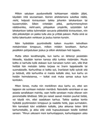 Milloin satutaan pyydysretkellä kohtaamaan näädän jäljet,
käydään niitä seuraamaan. Koirien ahdistamana sukeltaa näätä,
nieht, helposti kiviraunioon taikka johonkin lahokantoon tai
kuusenrytöön. Silloin viritetään pitkä, parikymmensylinen
näätäverkko, nieht-saim, piilopaikan ympärille, sytytetään tuli
lahokantoon taikka työnnetään savuavia pökkelöitä kiviraunioon, niin
että piileskelijän on pakko tulla ulos ja yrittää pakoon. Mutta siinä se
kohta takertuukin verkkoon ja joutuu koirien kynsiin.
Näin hyökätään pyyntiretkellä kaiken muunkin kelvollisen
metsänriistan kimppuun, milloin mitäkin tavoittaen. Karhun
pesällekin pohjastutaan joskus ja silloin aloitetaan heti tappelu.
Mutta sitten keväthangilla, kun karhu on lähtenyt pesästään
liikkeelle, käydään koirien kanssa siltä turkkia riistämään. Muuta
koltta ei karhulta kyllä otakaan kuin karvaisen turkin vain, sillä lihat
heittää hän metsään taikka tarjoaa ne Inarin lappalaiselle tai
suomalaiselle. Karhunlihaa ei koltta syö, Inarilaiset kyllä syövät sitä
ja tietävät, että karhunliha ei maista koltalle siksi, kun karhu on
heidän heimolaisensa, — koltat ovat muka samaa sukua kuin
kontiokin.
Miten lienee, mutta niin merkillinen otus karhu on, ettei sen
tappoon ole suinkaan meluten mentävä. Naisväelle varsinkaan ei saa
asiasta sanallakaan mainita, vaan heille sanotaan muka oltavan vain
porometsälle lähdössä. Sillä jos naiset saavat miesten puuhat tietää,
voi käydä niin, ettei saadakaan karhua. Taikka saattaa kontio
hyökätä pyytömiesten kimppuun ja raadella heitä, jopa surmatakin.
Niin kamalasti kävi eräällekin koltalle, joka akkansa tieten lähti
karhumetsälle, ja akka siitä vielä hupsuuksissaan toisille kielitteli
sanoen: "Minun ukkoseni meni karhuntappoon, karhuntappoon ukko
 