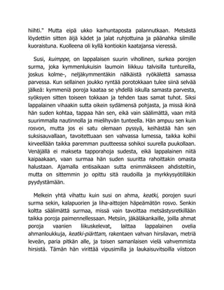 hiihti." Mutta eipä ukko karhuntaposta palannutkaan. Metsästä
löydettiin sitten äijä kädet ja jalat ruhjottuina ja päänahka silmille
kuoraistuna. Kuolleena oli kyllä kontiokin kaatajansa vieressä.
Susi, kuimppe, on lappalaisen suurin vihollinen, surkea porojen
surma, joka kymmenlukuisin laumoin liikkuu talvisilla tuntureilla,
joskus kolme-, neljäkymmentäkin nälkäistä ryökälettä samassa
parvessa. Kun sellainen joukko ryntää porotokkaan tulee siinä selvää
jälkeä: kymmeniä poroja kaataa se yhdellä iskulla samasta parvesta,
syöksyen sitten toiseen tokkaan ja tehden taas samat tuhot. Siksi
lappalainen vihaakin sutta oikein sydämensä pohjasta, ja missä ikinä
hän suden kohtaa, tappaa hän sen, eikä vain säälimättä, vaan mitä
suurimmalla nautinnolla ja mielihyvän tunteella. Hän ampuu sen kuin
rosvon, mutta jos ei satu olemaan pyssyä, keihästää hän sen
suksisauvallaan, tavoitettuaan sen vahvassa lumessa, taikka kolhii
kirveellään taikka paremman puutteessa sohikoi suurella puukollaan.
Venäjällä ei makseta tapporahoja sudesta, eikä lappalainen niitä
kaipaakaan, vaan surmaa hän suden suuritta rahoittakin omasta
halustaan. Ajamalla entisaikaan sutta enimmäkseen ahdisteltiin,
mutta on sittemmin jo opittu sitä raudoilla ja myrkkysyötilläkin
pyydystämään.
Melkein yhtä vihattu kuin susi on ahma, keatki, porojen suuri
surma sekin, kalapuorien ja liha-aittojen häpeämätön rosvo. Senkin
koltta säälimättä surmaa, missä vain tavoittaa metsästysretkillään
taikka poroja paimennellessaan. Metsiin, jäkäläkankaille, joilla ahmat
poroja vaanien liikuskelevat, laittaa lappalainen ovelia
ahmanloukkuja, keatki-piärttam, rakentaen vahvan hirsilavan, metriä
leveän, paria pitkän alle, ja toisen samanlaisen vielä vahvemmista
hirsistä. Tämän hän virittää vipusimilla ja laukaisuvitsoilla viistoon
 