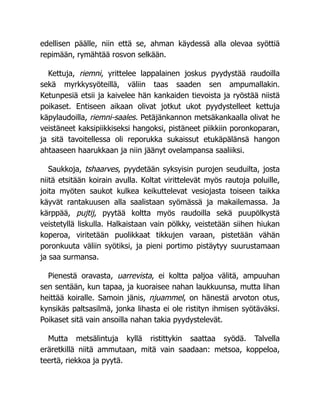 edellisen päälle, niin että se, ahman käydessä alla olevaa syöttiä
repimään, rymähtää rosvon selkään.
Kettuja, riemni, yrittelee lappalainen joskus pyydystää raudoilla
sekä myrkkysyöteillä, väliin taas saaden sen ampumallakin.
Ketunpesiä etsii ja kaivelee hän kankaiden tievoista ja ryöstää niistä
poikaset. Entiseen aikaan olivat jotkut ukot pyydystelleet kettuja
käpylaudoilla, riemni-saales. Petäjänkannon metsäkankaalla olivat he
veistäneet kaksipiikkiseksi hangoksi, pistäneet piikkiin poronkoparan,
ja sitä tavoitellessa oli reporukka sukaissut etukäpälänsä hangon
ahtaaseen haarukkaan ja niin jäänyt ovelampansa saaliiksi.
Saukkoja, tshaarves, pyydetään syksyisin purojen seuduilta, josta
niitä etsitään koirain avulla. Koltat virittelevät myös rautoja poluille,
joita myöten saukot kulkea keikuttelevat vesiojasta toiseen taikka
käyvät rantakuusen alla saalistaan syömässä ja makailemassa. Ja
kärppää, pujtij, pyytää koltta myös raudoilla sekä puupölkystä
veistetyllä liskulla. Halkaistaan vain pölkky, veistetään siihen hiukan
koperoa, viritetään puolikkaat tikkujen varaan, pistetään vähän
poronkuuta väliin syötiksi, ja pieni portimo pistäytyy suurustamaan
ja saa surmansa.
Pienestä oravasta, uarrevista, ei koltta paljoa välitä, ampuuhan
sen sentään, kun tapaa, ja kuoraisee nahan laukkuunsa, mutta lihan
heittää koiralle. Samoin jänis, njuammel, on hänestä arvoton otus,
kynsikäs paltsasilmä, jonka lihasta ei ole ristityn ihmisen syötäväksi.
Poikaset sitä vain ansoilla nahan takia pyydystelevät.
Mutta metsälintuja kyllä ristittykin saattaa syödä. Talvella
eräretkillä niitä ammutaan, mitä vain saadaan: metsoa, koppeloa,
teertä, riekkoa ja pyytä.
 