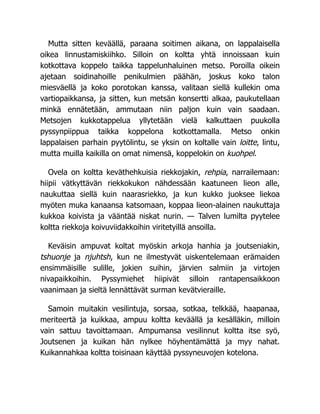 Mutta sitten keväällä, paraana soitimen aikana, on lappalaisella
oikea linnustamiskiihko. Silloin on koltta yhtä innoissaan kuin
kotkottava koppelo taikka tappelunhaluinen metso. Poroilla oikein
ajetaan soidinahoille penikulmien päähän, joskus koko talon
miesväellä ja koko porotokan kanssa, valitaan siellä kullekin oma
vartiopaikkansa, ja sitten, kun metsän konsertti alkaa, paukutellaan
minkä ennätetään, ammutaan niin paljon kuin vain saadaan.
Metsojen kukkotappelua yllytetään vielä kalkuttaen puukolla
pyssynpiippua taikka koppelona kotkottamalla. Metso onkin
lappalaisen parhain pyytölintu, se yksin on koltalle vain loitte, lintu,
mutta muilla kaikilla on omat nimensä, koppelokin on kuohpel.
Ovela on koltta keväthehkuisia riekkojakin, rehpia, narrailemaan:
hiipii vätkyttävän riekkokukon nähdessään kaatuneen lieon alle,
naukuttaa siellä kuin naarasriekko, ja kun kukko juoksee liekoa
myöten muka kanaansa katsomaan, koppaa lieon-alainen naukuttaja
kukkoa koivista ja vääntää niskat nurin. — Talven lumilta pyytelee
koltta riekkoja koivuviidakkoihin viritetyillä ansoilla.
Keväisin ampuvat koltat myöskin arkoja hanhia ja joutseniakin,
tshuonje ja njuhtsh, kun ne ilmestyvät uiskentelemaan erämaiden
ensimmäisille sulille, jokien suihin, järvien salmiin ja virtojen
nivapaikkoihin. Pyssymiehet hiipivät silloin rantapensaikkoon
vaanimaan ja sieltä lennättävät surman kevätvieraille.
Samoin muitakin vesilintuja, sorsaa, sotkaa, telkkää, haapanaa,
meriteertä ja kuikkaa, ampuu koltta keväällä ja kesälläkin, milloin
vain sattuu tavoittamaan. Ampumansa vesilinnut koltta itse syö,
Joutsenen ja kuikan hän nylkee höyhentämättä ja myy nahat.
Kuikannahkaa koltta toisinaan käyttää pyssyneuvojen kotelona.
 