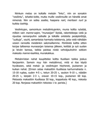 Niinkuin metso on koltalle metsän "lintu", niin on sorsakin
"vesilintu", tshattsi-loitte, mutta muille vesilinnuille on hänellä omat
nimensä. Niin on sotka soatke, haapana nart, meriteeri nurt ja
kuikka toohtig.
Vesilintujen, samoinkuin metsälintujenkin, munia koltta ryöstää,
milloin vain manne-sajen, "munasijan" löytää, rakenteleepa vielä ja
ripustaa rannanpuihin sotkalle ja telkälle onteloita pesäpönttöjä,
"uuttuja", vouht, samanlaisia harmaita kelotorvia, joita vielä nähdään
vesien rannoilla meidänkin salomaillamme. Pöntöistä koltta sitten
korjaa talteensa munasarjan toisensa jälkeen, keittää ja syö suolan
ja leivän kanssa, taikka paistaa niistä vehnäjauhoihin sotkien
makeata manne-kaahkia, munakakkua.
Metsänriistan nahat kaupittelee koltta Kuollaan taikka joskus
Norjaankin. Samoin myy hän metsälinnut, mitä ei itse käytä
hyväkseen, sekä metsä- ja vesilintujen höyhenet, joutsenen ja
kuikan nahat. [Ennen sotaa maksettiin Kuollassa karhunnahasta n.
15-18 ruplaa, suden 4-5 r., ketun 20-25 r., saukon 9-10 r., näädän
20-25 r., kärpän 2-3 r., oravan 10-15 kop., joutsenen 60 kop.
Metsosta maksettiin Kuollassa 50 kop., koppelosta 40 kop., riekosta
20 kop. Norjassa maksettiin riekoista 1 kr. parista.]
 