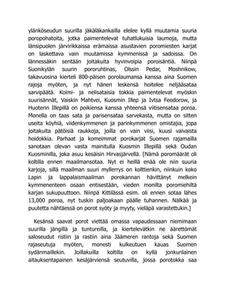 ylänköseudun suurilla jäkäläkankailla elelee kyllä muutamia suuria
poropohatoita, jotka paimentelevat tuhatlukuisia laumoja, mutta
länsipuolen järvirikkaissa erämaissa asustavien poromiesten karjat
on laskettava vain muutamissa kymmenissä ja sadoissa. On
lännessäkin sentään joitakuita hyvinvoipia poroisäntiä. Niinpä
Suonikylän suurin pororuhtinas, Olssin Pedar, Moshnikow,
takavuosina kierteli 800-päisen porolaumansa kanssa aina Suomen
rajoja myöten, ja nyt hänen leskensä hoitelee neljääsataa
sarvipäätä. Koimi- ja nelisataisia tokkia paimentelevat myöskin
suurisännät, Vaiskin Mahtvei, Kuosmin Illep ja Ivtsa Feodorow, ja
Huoterin Illepillä on poikiensa kanssa yhteensä viitisensataa poroa.
Monella on taas sata ja parisensataa sarvekasta, mutta on sitten
useita köyhiä, viidenkymmenen ja parinkymmenen omistajia, jopa
joitakuita pätöisiä raukkoja, joilla on vain viisi, kuusi vaivaista
hoidokkia. Parhaat ja komeimmat porokarjat Suomen rajamailla
sanotaan olevan vasta mainitulla Kuosmin Illepillä sekä Oudan
Kuosminilla, joka asuu kesäisin Hirvasjärvellä. [Nämä poromäärät oli
koltilla ennen maailmansotaa. Nyt ei heillä enää ole niin suuria
karjoja, sillä maailman suuri myllerrys on kolttienkin, niinkuin koko
Lapin ja lappalaismaailman porokannan hävittänyt melkein
kymmenenteen osaan entisestään, vieden monilta poromiehiltä
karjan sukupuuttoon. Niinpä Kittilässä esim. oli ennen sotaa lähes
13,000 poroa, nyt tuskin paljoakaan päälle tuhannen. Nälkää ja
puutetta nähtäessä on porot syöty ja myyty, vieläpä varastettukin.]
Kesänsä saavat porot viettää omassa vapaudessaan niemimaan
suurilla jängillä ja tuntureilla, ja kiertelevätkin ne äärettömät
saloseudut ristiin ja rastiin aina Jäämeren rantoja sekä Suomen
rajaseutuja myöten, monesti kulkeutuen kauas Suomen
sydänmaillekin. Joillakuilla koltilla on kyllä jonkunlainen
aitauksentapainen kesäjärviensä seutuvilla, jossa porotokka saa
 