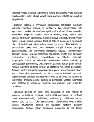 kesäisen vapaa-aikansa laidunnella. Onpa aitauksessa vielä suojaisa
poroliakkakin, mihin elukat voivat paeta pahinta hellettä ja kiusallisia
syöpäläisiä.
Elokuun lopulla ja syyskuun alkupuolella lähdetään erämaan
laumoja etsimään kokoon, ja kestää se työ viikkomääriä, sillä
kymmenin penikulmin saadaan sydänmaita sinne tänne samoilla,
ennenkuin karja on koossa. Monissa miehin, mies, parikin aina
talosta, lähdetään taipaleelle, mukana pyssyt ja koirat, monen viikon
eväät, leipää, suolaa ja kalaa, teetä ja sokeria laukussa ja suopungit
olan yli heitettyinä, vielä vahva sauva kourassa. Sillä koltalla on
semmoinen usko, että jota isompaa keppiä kantaa porojen
etsintäretkellä, sitä isommaksi porotokka kasvaa. Penikulmittain
saadaan laukku selässä salomaita saapastaa, mutta kun tavataan
ensimmäiset porohärät, maanitellaan ne lähelle, heitetään
suopungilla kiinni ja sälytetään eväslaukut niiden selkään ja
sonnustetaan johtohihna, labtshi poron päähän; toisen pään lämsän
heittää kuljettaja olkainsa ympäri ja saattelee niin poroa perässään.
Antaapa johtomies toisinaan pyssynsäkin poron kannettavaksi, sitoen
sen poikkipuolin poronsarviin ja niin on elukka totutettu — ensin
pyssynpituista seivästä kannatellen — että se taitavasti ja kolhimatta
kuljettelee ampuma-asetta puiden ja pensaiden välitse: kääntelee
vain päätään ja kallistelee sarviaan sen mukaan kuin kulloinkin
tarvitaan.
Jollakulla porolla on kello, kiell, kaulassa, ja siitä hakijat jo
kuulevat ja tuntevat omansa, mutta vielä paremmin he tuntevat
porot korvamerkeistä, piellji-tieht, saattaen jo etäältäkin sanoa,
kenen poro se on. Koko seutukunnan piellji-tiehtit ovat kaikille
tuttuja. Muutamilla poroilla on kaulassa korttelin pituinen
puulapukka, kiellgal, johon omistajan puumerkki ja risti taikka
 