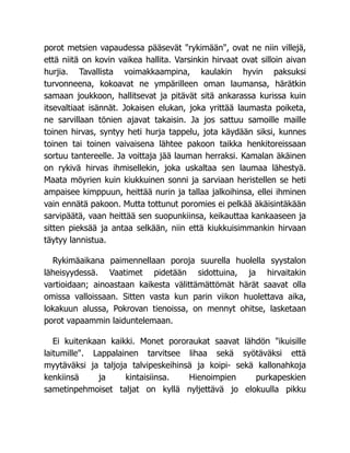 porot metsien vapaudessa pääsevät "rykimään", ovat ne niin villejä,
että niitä on kovin vaikea hallita. Varsinkin hirvaat ovat silloin aivan
hurjia. Tavallista voimakkaampina, kaulakin hyvin paksuksi
turvonneena, kokoavat ne ympärilleen oman laumansa, härätkin
samaan joukkoon, hallitsevat ja pitävät sitä ankarassa kurissa kuin
itsevaltiaat isännät. Jokaisen elukan, joka yrittää laumasta poiketa,
ne sarvillaan tönien ajavat takaisin. Ja jos sattuu samoille maille
toinen hirvas, syntyy heti hurja tappelu, jota käydään siksi, kunnes
toinen tai toinen vaivaisena lähtee pakoon taikka henkitoreissaan
sortuu tantereelle. Ja voittaja jää lauman herraksi. Kamalan äkäinen
on rykivä hirvas ihmisellekin, joka uskaltaa sen laumaa lähestyä.
Maata möyrien kuin kiukkuinen sonni ja sarviaan heristellen se heti
ampaisee kimppuun, heittää nurin ja tallaa jalkoihinsa, ellei ihminen
vain ennätä pakoon. Mutta tottunut poromies ei pelkää äkäisintäkään
sarvipäätä, vaan heittää sen suopunkiinsa, keikauttaa kankaaseen ja
sitten pieksää ja antaa selkään, niin että kiukkuisimmankin hirvaan
täytyy lannistua.
Rykimäaikana paimennellaan poroja suurella huolella syystalon
läheisyydessä. Vaatimet pidetään sidottuina, ja hirvaitakin
vartioidaan; ainoastaan kaikesta välittämättömät härät saavat olla
omissa valloissaan. Sitten vasta kun parin viikon huolettava aika,
lokakuun alussa, Pokrovan tienoissa, on mennyt ohitse, lasketaan
porot vapaammin laiduntelemaan.
Ei kuitenkaan kaikki. Monet pororaukat saavat lähdön "ikuisille
laitumille". Lappalainen tarvitsee lihaa sekä syötäväksi että
myytäväksi ja taljoja talvipeskeihinsä ja koipi- sekä kallonahkoja
kenkiinsä ja kintaisiinsa. Hienoimpien purkapeskien
sametinpehmoiset taljat on kyllä nyljettävä jo elokuulla pikku
 