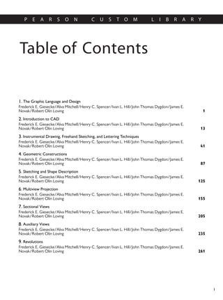 Table of Contents
P E A R S O N C U S T O M L I B R A R Y
I
1. The Graphic Language and Design
1
Frederick E. Giesecke/Alva Mitchell/Henry C. Spencer/Ivan L. Hill/John Thomas Dygdon/James E.
Novak/Robert Olin Loving
2. Introduction to CAD
13
Frederick E. Giesecke/Alva Mitchell/Henry C. Spencer/Ivan L. Hill/John Thomas Dygdon/James E.
Novak/Robert Olin Loving
3. Instrumental Drawing, Freehand Sketching, and Lettering Techniques
41
Frederick E. Giesecke/Alva Mitchell/Henry C. Spencer/Ivan L. Hill/John Thomas Dygdon/James E.
Novak/Robert Olin Loving
4. Geometric Constructions
87
Frederick E. Giesecke/Alva Mitchell/Henry C. Spencer/Ivan L. Hill/John Thomas Dygdon/James E.
Novak/Robert Olin Loving
5. Sketching and Shape Description
125
Frederick E. Giesecke/Alva Mitchell/Henry C. Spencer/Ivan L. Hill/John Thomas Dygdon/James E.
Novak/Robert Olin Loving
6. Multiview Projection
155
Frederick E. Giesecke/Alva Mitchell/Henry C. Spencer/Ivan L. Hill/John Thomas Dygdon/James E.
Novak/Robert Olin Loving
7. Sectional Views
205
Frederick E. Giesecke/Alva Mitchell/Henry C. Spencer/Ivan L. Hill/John Thomas Dygdon/James E.
Novak/Robert Olin Loving
8. Auxiliary Views
235
Frederick E. Giesecke/Alva Mitchell/Henry C. Spencer/Ivan L. Hill/John Thomas Dygdon/James E.
Novak/Robert Olin Loving
9. Revolutions
261
Frederick E. Giesecke/Alva Mitchell/Henry C. Spencer/Ivan L. Hill/John Thomas Dygdon/James E.
Novak/Robert Olin Loving
 
