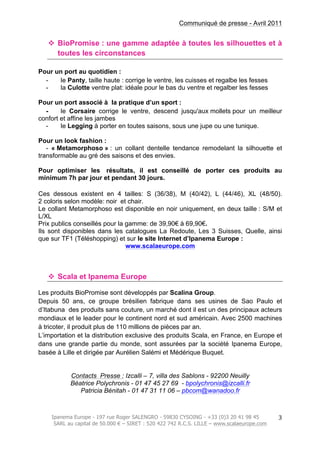 Communiqué de presse - Avril 2011
Ipanema Europe - 197 rue Roger SALENGRO - 59830 CYSOING - +33 (0)3 20 41 98 45
SARL au capital de 50.000 € – SIRET : 520 422 742 R.C.S. LILLE – www.scalaeurope.com
	
  
3	
  
v BioPromise : une gamme adaptée à toutes les silhouettes et à
toutes les circonstances
Pour un port au quotidien :
- le Panty, taille haute : corrige le ventre, les cuisses et regalbe les fesses
- la Culotte ventre plat: idéale pour le bas du ventre et regalber les fesses
Pour un port associé à la pratique d’un sport :
- le Corsaire corrige le ventre, descend jusqu'aux mollets pour un meilleur
confort et affine les jambes
- le Legging à porter en toutes saisons, sous une jupe ou une tunique.
Pour un look fashion :
- « Metamorphoso » : un collant dentelle tendance remodelant la silhouette et
transformable au gré des saisons et des envies.
Pour optimiser les résultats, il est conseillé de porter ces produits au
minimum 7h par jour et pendant 30 jours.
Ces dessous existent en 4 tailles: S (36/38), M (40/42), L (44/46), XL (48/50).
2 coloris selon modèle: noir et chair.
Le collant Metamorphoso est disponible en noir uniquement, en deux taille : S/M et
L/XL
Prix publics conseillés pour la gamme: de 39,90€ à 69,90€.
Ils sont disponibles dans les catalogues La Redoute, Les 3 Suisses, Quelle, ainsi
que sur TF1 (Téléshopping) et sur le site Internet d’Ipanema Europe :
www.scalaeurope.com
v Scala et Ipanema Europe
Les produits BioPromise sont développés par Scalina Group.
Depuis 50 ans, ce groupe brésilien fabrique dans ses usines de Sao Paulo et
d’Itabuna des produits sans couture, un marché dont il est un des principaux acteurs
mondiaux et le leader pour le continent nord et sud américain. Avec 2500 machines
à tricoter, il produit plus de 110 millions de pièces par an.
L’importation et la distribution exclusive des produits Scala, en France, en Europe et
dans une grande partie du monde, sont assurées par la société Ipanema Europe,
basée à Lille et dirigée par Aurélien Salémi et Médérique Buquet.
Contacts Presse : Izcalli – 7, villa des Sablons - 92200 Neuilly
Béatrice Polychronis - 01 47 45 27 69 - bpolychronis@izcalli.fr
Patricia Bénitah - 01 47 31 11 06 – pbcom@wanadoo.fr
 