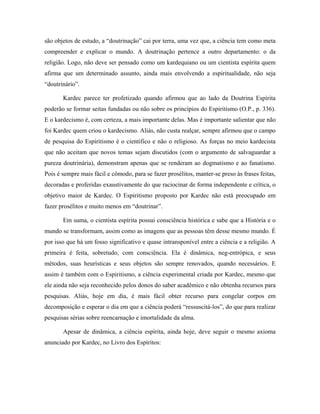 são objetos de estudo, a “doutrinação” cai por terra, uma vez que, a ciência tem como meta
compreender e explicar o mundo. A doutrinação pertence a outro departamento: o da
religião. Logo, não deve ser pensado como um kardequiano ou um cientista espírita quem
afirma que um determinado assunto, ainda mais envolvendo a espiritualidade, não seja
“doutrinário”.
Kardec parece ter profetizado quando afirmou que ao lado da Doutrina Espírita
poderão se formar seitas fundadas ou não sobre os princípios do Espiritismo (O.P., p. 336).
E o kardecismo é, com certeza, a mais importante delas. Mas é importante salientar que não
foi Kardec quem criou o kardecismo. Aliás, não custa realçar, sempre afirmou que o campo
de pesquisa do Espiritismo é o científico e não o religioso. As forças no meio kardecista
que não aceitam que novos temas sejam discutidos (com o argumento de salvaguardar a
pureza doutrinária), demonstram apenas que se renderam ao dogmatismo e ao fanatismo.
Pois é sempre mais fácil e cômodo, para se fazer prosélitos, manter-se preso às frases feitas,
decoradas e proferidas exaustivamente do que raciocinar de forma independente e crítica, o
objetivo maior de Kardec. O Espiritismo proposto por Kardec não está preocupado em
fazer prosélitos e muito menos em “doutrinar”.
Em suma, o cientista espírita possui consciência histórica e sabe que a História e o
mundo se transformam, assim como as imagens que as pessoas têm desse mesmo mundo. É
por isso que há um fosso significativo e quase intransponível entre a ciência e a religião. A
primeira é feita, sobretudo, com consciência. Ela é dinâmica, neg-entrópica, e seus
métodos, suas heurísticas e seus objetos são sempre renovados, quando necessários. E
assim é também com o Espiritismo, a ciência experimental criada por Kardec, mesmo que
ele ainda não seja reconhecido pelos donos do saber acadêmico e não obtenha recursos para
pesquisas. Aliás, hoje em dia, é mais fácil obter recurso para congelar corpos em
decomposição e esperar o dia em que a ciência poderá “ressuscitá-los”, do que para realizar
pesquisas sérias sobre reencarnação e imortalidade da alma.
Apesar de dinâmica, a ciência espírita, ainda hoje, deve seguir o mesmo axioma
anunciado por Kardec, no Livro dos Espíritos:
 