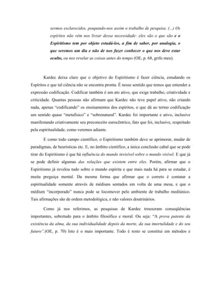sermos esclarecidos, poupando-nos assim o trabalho de pesquisa. (...) Os
espíritos não vêm nos livrar dessa necessidade: eles são o que são e o
Espiritismo tem por objeto estudá-los, a fim de saber, por analogia, o
que seremos um dia e não de nos fazer conhecer o que nos deve estar
oculto, ou nos revelar as coisas antes do tempo (OE, p. 68, grifo meu).
Kardec deixa claro que o objetivo do Espiritismo é fazer ciência, estudando os
Espíritos e que tal ciência não se encontra pronta. É nesse sentido que temos que entender a
expressão codificação. Codificar também é um ato ativo, que exige trabalho, criatividade e
criticidade. Quantas pessoas não afirmam que Kardec não teve papel ativo, não criando
nada, apenas “codificando” os ensinamentos dos espíritos, o que dá ao termo codificação
um sentido quase “metafísico” e “sobrenatural”. Kardec foi importante e ativo, inclusive
manifestando criativamente seu preconceito eurocêntrico, fato que foi, inclusive, respeitado
pela espiritualidade, como veremos adiante.
E como todo campo científico, o Espiritismo também deve se aprimorar, mudar de
paradigmas, de heurísticas etc. E, no âmbito científico, a única conclusão cabal que se pode
tirar do Espiritismo é que há influência do mundo invisível sobre o mundo visível. E que já
se pode definir algumas das relações que existem entre eles. Porém, afirmar que o
Espiritismo já revelou tudo sobre o mundo espírita e que mais nada há para se estudar, é
muita preguiça mental. Da mesma forma que afirmar que o correto é contatar a
espiritualidade somente através de médiuns sentados em volta de uma mesa, e que o
médium “incorporado” nunca pode se locomover pelo ambiente de trabalho mediúnico.
Tais afirmações são de ordem metodológica, e não valores doutrinários.
Como já nos referimos, as pesquisas de Kardec trouxeram conseqüências
importantes, sobretudo para o âmbito filosófico e moral. Ou seja: “A prova patente da
existência da alma, da sua individualidade depois da morte, da sua imortalidade e do seu
futuro”.(OE, p. 70) Isto é o mais importante. Todo é resto se constitui em métodos e
 