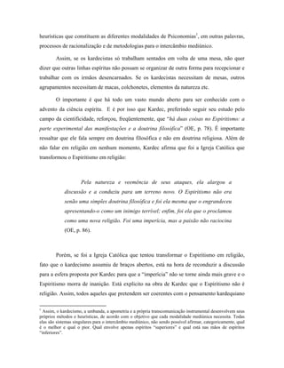heurísticas que constituem as diferentes modalidades de Psiconomias1
, em outras palavras,
processos de racionalização e de metodologias para o intercâmbio mediúnico.
Assim, se os kardecistas só trabalham sentados em volta de uma mesa, não quer
dizer que outras linhas espíritas não possam se organizar de outra forma para recepcionar e
trabalhar com os irmãos desencarnados. Se os kardecistas necessitam de mesas, outros
agrupamentos necessitam de macas, colchonetes, elementos da natureza etc.
O importante é que há todo um vasto mundo aberto para ser conhecido com o
advento da ciência espírita. E é por isso que Kardec, preferindo seguir seu estudo pelo
campo da cientificidade, reforçou, freqüentemente, que “há duas coisas no Espiritismo: a
parte experimental das manifestações e a doutrina filosófica” (OE, p. 78). É importante
ressaltar que ele fala sempre em doutrina filosófica e não em doutrina religiosa. Além de
não falar em religião em nenhum momento, Kardec afirma que foi a Igreja Católica que
transformou o Espiritismo em religião:
Pela natureza e veemência de seus ataques, ela alargou a
discussão e a conduziu para um terreno novo. O Espiritismo não era
senão uma simples doutrina filosófica e foi ela mesma que o engrandeceu
apresentando-o como um inimigo terrível; enfim, foi ela que o proclamou
como uma nova religião. Foi uma imperícia, mas a paixão não raciocina
(OE, p. 86).
Porém, se foi a Igreja Católica que tentou transformar o Espiritismo em religião,
fato que o kardecismo assumiu de braços abertos, está na hora de reconduzir a discussão
para a esfera proposta por Kardec para que a “imperícia” não se torne ainda mais grave e o
Espiritismo morra de inanição. Está explicito na obra de Kardec que o Espiritismo não é
religião. Assim, todos aqueles que pretendem ser coerentes com o pensamento kardequiano
1
Assim, o kardecismo, a umbanda, a apometria e a própria transcomunicação instrumental desenvolvem seus
próprios métodos e heurísticas, de acordo com o objetivo que cada modalidade mediúnica necessita. Todas
elas são sistemas singulares para o intercâmbio mediúnico, não sendo possível afirmar, categoricamente, qual
é o melhor e qual o pior. Qual envolve apenas espíritos “superiores” e qual está nas mãos de espíritos
“inferiores”.
 