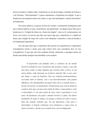 devem reconduzir o debate sobre o Espiritismo ao seu devido lugar: o domínio da Ciência e
o da Filosofia. “Não-doutrinário” é querer transformar o Espiritismo em religião. O que o
kardecismo tem proposto nestes anos todos é o que está manchando a “pureza doutrinária”
do Espiritismo.
Em outras palavras, já passou da hora de retomar o pensamento kardequiano para
que a ciência espírita, ou seja, o Espiritismo, seja aprimorado. Se alguém quiser falar que o
kardecismo é a “religião do futuro ou o futuro da religião”, como se lê, rotineiramente, em
livros, em revista e na internet que fale, mas nunca diga que o Espiritismo é a religião do
futuro, pois religião ele nunca foi e nem o será. Respeitar a memória e a obra de Kardec é
de fundamental importância.
Isso não quer dizer que o Espiritismo não acarrete em significativas e importantes
conseqüências morais e éticas, pois toda ciência feita com consciência deve ter tais
conseqüências. E para que não reste nenhuma dúvida, analisemos a passagem abaixo de
Kardec para desfaz qualquer mal-entendido a esse respeito:
O Espiritismo está fundado sobre a existência de um mundo
invisível, formado de seres incorpóreos que povoam o espaço, e que não
são outros senão as almas daqueles que viveram sobre a Terra, ou em
outros globos, onde deixaram seu invólucro material. São a esses seres
que damos o nome de Espíritos. Eles nos rodeiam permanentemente,
exercendo sobre os homens, com o seu desconhecimento, uma grande
influência; eles desempenham um papel muito ativo no mundo moral, e,
até um certo ponto, no mundo físico. O Espiritismo, pois, está na Natureza
e pode-se dizer que, em uma certa ordem de idéias, é uma potência, como
a eletricidade o é em outro ponto de vista, como a gravitação o é em
outro. Os fenômenos, dos quais o mundo invisível é a fonte, são efeitos
produzidos em todos os tempos; eis porque a história de todos os povos
deles faz menção. Somente que, em sua ignorância, como para a
eletricidade, os homens atribuíram esses fenômenos a causas mais ou
menos racionais, e deram a esse respeito livre curso à imaginação.
 