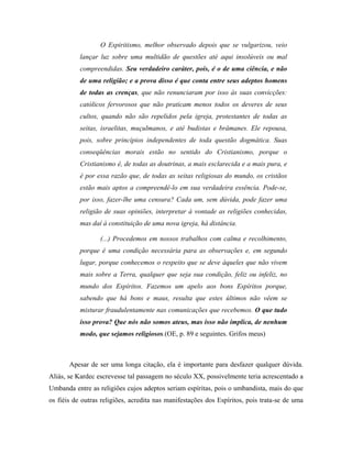 O Espiritismo, melhor observado depois que se vulgarizou, veio
lançar luz sobre uma multidão de questões até aqui insolúveis ou mal
compreendidas. Seu verdadeiro caráter, pois, é o de uma ciência, e não
de uma religião; e a prova disso é que conta entre seus adeptos homens
de todas as crenças, que não renunciaram por isso às suas convicções:
católicos fervorosos que não praticam menos todos os deveres de seus
cultos, quando não são repelidos pela igreja, protestantes de todas as
seitas, israelitas, muçulmanos, e até budistas e brâmanes. Ele repousa,
pois, sobre princípios independentes de toda questão dogmática. Suas
conseqüências morais estão no sentido do Cristianismo, porque o
Cristianismo é, de todas as doutrinas, a mais esclarecida e a mais pura, e
é por essa razão que, de todas as seitas religiosas do mundo, os cristãos
estão mais aptos a compreendê-lo em sua verdadeira essência. Pode-se,
por isso, fazer-lhe uma censura? Cada um, sem dúvida, pode fazer uma
religião de suas opiniões, interpretar à vontade as religiões conhecidas,
mas daí à constituição de uma nova igreja, há distância.
(...) Procedemos em nossos trabalhos com calma e recolhimento,
porque é uma condição necessária para as observações e, em segundo
lugar, porque conhecemos o respeito que se deve àqueles que não vivem
mais sobre a Terra, qualquer que seja sua condição, feliz ou infeliz, no
mundo dos Espíritos. Fazemos um apelo aos bons Espíritos porque,
sabendo que há bons e maus, resulta que estes últimos não vêem se
misturar fraudulentamente nas comunicações que recebemos. O que tudo
isso prova? Que nós não somos ateus, mas isso não implica, de nenhum
modo, que sejamos religiosos.(OE, p. 89 e seguintes. Grifos meus)
Apesar de ser uma longa citação, ela é importante para desfazer qualquer dúvida.
Aliás, se Kardec escrevesse tal passagem no século XX, possivelmente teria acrescentado a
Umbanda entre as religiões cujos adeptos seriam espíritas, pois o umbandista, mais do que
os fiéis de outras religiões, acredita nas manifestações dos Espíritos, pois trata-se de uma
 