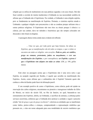 religião que se utiliza do mediunismo em suas práticas sagradas e em seus rituais. Daí não
fazer sentido a aversão de muitos kardecistas à Umbanda ou sua necessidade sombria de
afirmar que a Umbanda não é Espiritismo. Na verdade, a Umbanda é uma religião espírita,
pois se fundamenta na manifestação de Espíritos. Portanto, o cientista espírita estuda a
Umbanda e qualquer religião sem preconceitos e não as condena porque utilizam ritos e
outras práticas religiosas. O Espiritismo não tem ritos ou rituais porque é ciência e a
ciência, por seu caráter, deve ter métodos e heurísticas que são sempre colocados em
discussão e não rituais ou dogmas.
A passagem abaixo torna ainda mais evidente tal reflexão:
... Uma vez que, por toda parte que haja homens, há almas ou
Espíritos, que as manifestações são de todos os tempos, e que o relato se
encontra em todas as religiões, sem exceções. Pode-se, pois, ser católico,
grego ou romano, protestante, judeu ou muçulmano, e crer nas
manifestações dos Espíritos, e por conseqüência, ser Espírita; a prova é
que o Espiritismo tem adeptos em todas as seitas. (OE, p. 189, grifos
meus).
Está claro na passagem acima que o Espiritismo não é uma nova seita e que
Espírita, na acepção sugerida por Kardec, é aquele que acredita na manifestação dos
Espíritos. Assim, como afirmar que o umbandista não é Espírita? Somente quem não
conhece a obra de Kardec pode fazer tal afirmação pueril.
E um exemplo positivo de como o Espiritismo, como ciência, pode até ajudar na
renovação dos cultos religiosos, encontramos no pioneiro e transgressor trabalho de Zélio
de Morais, no início do século XX, no Rio de Janeiro, no qual, baseando-se nos
ensinamentos dos Espíritos, aboliu, na Umbanda, o sacrifício de animais, a cobrança pelos
serviços socorristas, enfatizou que a Umbanda deve praticar a caridade e seguir o preceito
cristão “daí de graça o que de graça recebestes”, valorizou as entidades que se manifestam
como índios, pretos-velhos e crianças, compreendendo a representação simbólica que
possuem etc., e deu um nome adequado para essa modalidade de socorro mediúnico que
 
