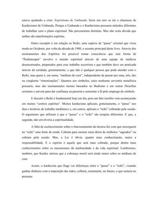 estava ajudando a criar: Espiritismo de Umbanda. Seria um erro se ele a chamasse de
Kardecismo de Umbanda. Porque a Umbanda e o Kardecismo possuem métodos diferentes
de trabalhar com o plano espiritual. São psiconomias distintas. Mas não resta dúvida que
ambas são manifestações espíritas.
Outro exemplo é em relação ao Reiki, uma espécie de “passe” oriental que virou
moda no Ocidente, por volta da década de 1980, o assunto principal deste livro. Através dos
ensinamentos dos Espíritos foi possível tomar consciência que esta forma de
“fluidoterapia” envolve o mundo espiritual através de uma equipe de médicos
desencarnados, preparados para esse trabalho socorrista e que também deve ser praticada
através da caridade, gratuitamente, e que não é qualquer pessoa que pode atender com o
Reiki, mas quem é, em suma, “médium de cura”, independente de passar por uma, três, dez
ou cinqüenta “sintonizações”. Quantos aos símbolos, estes nenhuma serventia metafísica
possuem, mas são ensinamentos morais baseados no Budismo e em outras filosofias
orientais e servem para dar confiança ao passista e aumentar a fé pelo emprego do símbolo.
E discutir o Reiki é fundamental hoje em dia, pois um fato insólito vem acontecendo
em muitos “centros espíritas”. Muitos kardecistas aplicam, gratuitamente, o “passe” nos
dias e horários de trabalho mediúnico e, em outros, aplicam o “reiki” cobrando pela sessão.
O argumento que utilizam é que o “passe” e o “reiki” são terapias diferentes. E que, a
segunda, não envolveria a espiritualidade.
A falta de esclarecimento sobre o funcionamento da técnica faz com que enxerguem
no “reiki” uma fonte de renda. Cobram para ensinar meia dúzia de símbolos “sagrados” ou
cobram pela sessão. Mas, a Lei é óbvia: quanto mais conhecimento, maior a
responsabilidade. E o espírita é aquele que será mais cobrado, porque detém mais
conhecimentos sobre os mecanismos da mediunidade e da vida espiritual. Lembremos,
também, que Kardec alertou que a cobrança moral será ainda maior sobre os médiuns de
cura.
Assim, o kardecista que finge ver diferenças entre o “passe” e o “reiki”, visando
ganhar dinheiro com a imposição das mãos, colherá, certamente, no futuro, o que semeia no
presente.
 