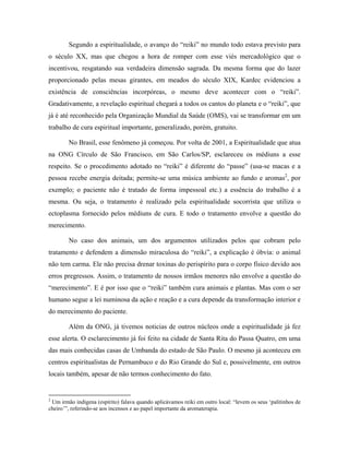 Segundo a espiritualidade, o avanço do “reiki” no mundo todo estava previsto para
o século XX, mas que chegou a hora de romper com esse viés mercadológico que o
incentivou, resgatando sua verdadeira dimensão sagrada. Da mesma forma que do lazer
proporcionado pelas mesas girantes, em meados do século XIX, Kardec evidenciou a
existência de consciências incorpóreas, o mesmo deve acontecer com o “reiki”.
Gradativamente, a revelação espiritual chegará a todos os cantos do planeta e o “reiki”, que
já é até reconhecido pela Organização Mundial da Saúde (OMS), vai se transformar em um
trabalho de cura espiritual importante, generalizado, porém, gratuito.
No Brasil, esse fenômeno já começou. Por volta de 2001, a Espiritualidade que atua
na ONG Círculo de São Francisco, em São Carlos/SP, esclareceu os médiuns a esse
respeito. Se o procedimento adotado no “reiki” é diferente do “passe” (usa-se macas e a
pessoa recebe energia deitada; permite-se uma música ambiente ao fundo e aromas2
, por
exemplo; o paciente não é tratado de forma impessoal etc.) a essência do trabalho é a
mesma. Ou seja, o tratamento é realizado pela espiritualidade socorrista que utiliza o
ectoplasma fornecido pelos médiuns de cura. E todo o tratamento envolve a questão do
merecimento.
No caso dos animais, um dos argumentos utilizados pelos que cobram pelo
tratamento e defendem a dimensão miraculosa do “reiki”, a explicação é óbvia: o animal
não tem carma. Ele não precisa drenar toxinas do perispírito para o corpo físico devido aos
erros pregressos. Assim, o tratamento de nossos irmãos menores não envolve a questão do
“merecimento”. E é por isso que o “reiki” também cura animais e plantas. Mas com o ser
humano segue a lei numinosa da ação e reação e a cura depende da transformação interior e
do merecimento do paciente.
Além da ONG, já tivemos noticias de outros núcleos onde a espiritualidade já fez
esse alerta. O esclarecimento já foi feito na cidade de Santa Rita do Passa Quatro, em uma
das mais conhecidas casas de Umbanda do estado de São Paulo. O mesmo já aconteceu em
centros espiritualistas de Pernambuco e do Rio Grande do Sul e, possivelmente, em outros
locais também, apesar de não termos conhecimento do fato.
2
Um irmão indígena (espírito) falava quando aplicávamos reiki em outro local: “levem os seus ‘palitinhos de
cheiro’”, referindo-se aos incensos e ao papel importante da aromaterapia.
 