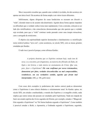 Mas é necessário ressaltar que, quando uma verdade é revelada, ela não acontece em
apenas um único local. Ela acontece de forma ampla e em vários locais diferentes.
Infelizmente, alguns dirigentes de casas kardecistas se recusam em discutir o
“reiki”, dizendo tratar-se de assunto não-doutrinário. Agindo dessa forma apenas impedem
ou dificultam que a verdade venha à tona mais rapidamente. Com a omissão, colocam-se ao
lado dos mistificadores e das consciências desencarnadas que não querem que a verdade
seja revelada, para que o “reiki” continue sendo pensado como uma terapia miraculosa,
cara e carregada de misticismo.
É objetivo da espiritualidade superior desmanchar o charlatanismo e a mistificação
nesta rentável prática “nova era”, como aconteceu, no século XIX, com as mesas girantes
estudadas por Kardec.
E tudo isso é possível porque, como afirmou Kardec:
A própria doutrina que os Espíritos ensinam hoje, nada tem de
nova; se a encontra, por fragmentos, na maioria dos filósofos da Índia, do
Egito e da Grécia, e toda inteira no ensinamento do Cristo. Que vem,
pois, fazer o Espiritismo? Ele vem confirmar por novos testemunhos,
demonstrar por fatos, verdades desconhecidas ou mal compreendidas,
restabelecer, em seu verdadeiro sentido, aquelas que foram mal
interpretadas. (OE, p. 188, grifo meu)
Com esses dois exemplos (e poderíamos dar muitos outros) pode-se demonstrar
como o Espiritismo é uma ciência dinâmica e extremamente atual. Se Kardec optou, no
século XIX, em estudar a mediunidade, o mundo dos Espíritos e o evangelho cristão, nada
implica que outros temas não possam ser estudados pelo Espiritismo. Nada nos impede de
fazer um estudo espírita dos livros sagrados do Oriente, por exemplo, estudar o “Bhagavad-
Gita segundo o Espiritismo” ou “Os Sutras budistas segundo o Espiritismo”. Como também
é possível estudar o Reiki, a Apometria, a Umbanda segundo o Espiritismo, seguindo,
 
