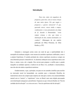 Introdução
Para trás, todos vós negadores do
progresso, para trás, com as vossas crenças
de uma outra época. Por que negais o
progresso e quereis entravá-lo? É que,
querendo vencer, vencer ainda e sempre,
condensastes o vosso pensamento em artigo
de fé, dizendo à Humanidade: “serás
sempre criança, e nós, que temos a
iluminação do alto, estamos destinados a te
conduzir”. (Mensagem de um espírito
publicada em Obras Póstumas, de Allan
Kardec, p. 307)
Interpreto a mensagem acima como um sinal de que a espiritualidade não é
monopólio de nenhuma religião e nem mesmo de caminhos espirituais codificados, como é
o próprio Espiritismo. O sentido profundo dos valores espirituais encontra-se sempre em
uma dimensão pessoal e intransferível. As doutrinas embaçam nossa experiência única com
Deus e, muitas vezes, até a impede. Elas servem para preparar o neófito para o grande
mergulho na realidade suprema e inefável de um Deus vivo, acolhedor e misericordioso,
mas elas não são ainda a experiência numinosa.
Gradativamente, o que, a princípio, era para ser um caminho científico para auxiliar
na renovação moral da humanidade, um caminho para a destruição filosófica do
materialismo através da comprovação empírica da vida após a morte e da comunicabilidade
natural com os “mortos”, o “espiritismo” virou, no Brasil, mais uma religião preocupada
com doutrinação (catequese) e proselitismo. Esqueceu-se que o lema de Kardec era “fora da
caridade não há salvação” e se criou um novo: “fora do espiritismo não há salvação”.
 