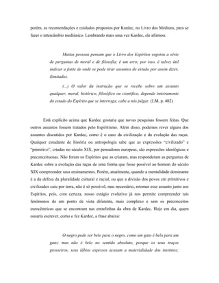 porém, as recomendações e cuidados propostos por Kardec, no Livro dos Médiuns, para se
fazer o intercâmbio mediúnico. Lembrando mais uma vez Kardec, ele afirmou:
Muitas pessoas pensam que o Livro dos Espíritos esgotou a série
de perguntas de moral e de filosofia; é um erro; por isso, é talvez útil
indicar a fonte de onde se pode tirar assuntos de estudo por assim dizer,
ilimitados.
(...) O valor da instrução que se recebe sobre um assunto
qualquer, moral, histórico, filosófico ou cientifico, depende inteiramente
do estado do Espírito que se interroga; cabe a nós julgar. (LM, p. 402)
Está explícito acima que Kardec gostaria que novas pesquisas fossem feitas. Que
outros assuntos fossem tratados pelo Espiritismo. Além disso, podemos rever alguns dos
assuntos discutidos por Kardec, como é o caso da civilização e da evolução das raças.
Qualquer estudante de história ou antropologia sabe que as expressões “civilizado” e
“primitivo”, criadas no século XIX, por pensadores europeus, são expressões ideológicas e
preconceituosas. Não foram os Espíritos que as criaram, mas responderam as perguntas de
Kardec sobre a evolução das raças de uma forma que fosse possível ao homem do século
XIX compreender seus ensinamentos. Porém, atualmente, quando a mentalidade dominante
é a da defesa da pluralidade cultural e racial, ou que a divisão dos povos em primitivos e
civilizados caiu por terra, não é só possível, mas necessário, retomar esse assunto junto aos
Espíritos, pois, com certeza, nosso estágio evolutivo já nos permite compreender tais
fenômenos de um ponto de vista diferente, mais complexo e sem os preconceitos
eurocêntricos que se encontram nas entrelinhas da obra de Kardec. Hoje em dia, quem
ousaria escrever, como o fez Kardec, a frase abaixo:
O negro pode ser belo para o negro, como um gato é belo para um
gato; mas não é belo no sentido absoluto, porque os seus traços
grosseiros, seus lábios espessos acusam a materialidade dos instintos;
 