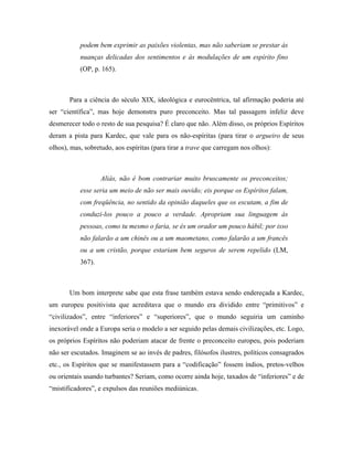podem bem exprimir as paixões violentas, mas não saberiam se prestar às
nuanças delicadas dos sentimentos e às modulações de um espírito fino
(OP, p. 165).
Para a ciência do século XIX, ideológica e eurocêntrica, tal afirmação poderia até
ser “científica”, mas hoje demonstra puro preconceito. Mas tal passagem infeliz deve
desmerecer todo o resto de sua pesquisa? É claro que não. Além disso, os próprios Espíritos
deram a pista para Kardec, que vale para os não-espíritas (para tirar o argueiro de seus
olhos), mas, sobretudo, aos espíritas (para tirar a trave que carregam nos olhos):
Aliás, não é bom contrariar muito bruscamente os preconceitos;
esse seria um meio de não ser mais ouvido; eis porque os Espíritos falam,
com freqüência, no sentido da opinião daqueles que os escutam, a fim de
conduzi-los pouco a pouco a verdade. Apropriam sua linguagem às
pessoas, como tu mesmo o faria, se és um orador um pouco hábil; por isso
não falarão a um chinês ou a um maometano, como falarão a um francês
ou a um cristão, porque estariam bem seguros de serem repelido (LM,
367).
Um bom interprete sabe que esta frase também estava sendo endereçada a Kardec,
um europeu positivista que acreditava que o mundo era dividido entre “primitivos” e
“civilizados”, entre “inferiores” e “superiores”, que o mundo seguiria um caminho
inexorável onde a Europa seria o modelo a ser seguido pelas demais civilizações, etc. Logo,
os próprios Espíritos não poderiam atacar de frente o preconceito europeu, pois poderiam
não ser escutados. Imaginem se ao invés de padres, filósofos ilustres, políticos consagrados
etc., os Espíritos que se manifestassem para a “codificação” fossem índios, pretos-velhos
ou orientais usando turbantes? Seriam, como ocorre ainda hoje, taxados de “inferiores” e de
“mistificadores”, e expulsos das reuniões mediúnicas.
 