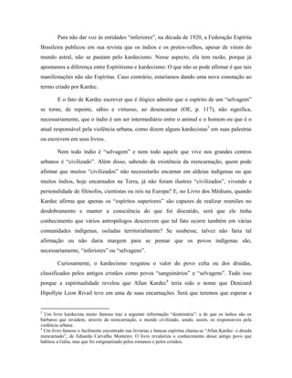 Para não dar voz às entidades “inferiores”, na década de 1920, a Federação Espírita
Brasileira publicou em sua revista que os índios e os pretos-velhos, apesar de virem do
mundo astral, não se pautam pelo kardecismo. Nesse aspecto, ela tem razão, porque já
apontamos a diferença entre Espiritismo e kardecismo. O que não se pode afirmar é que tais
manifestações não são Espíritas. Caso contrário, estaríamos dando uma nova conotação ao
termo criado por Kardec.
E o fato de Kardec escrever que é ilógico admitir que o espírito de um “selvagem”
se torne, de repente, sábio e virtuoso, ao desencarnar (OE, p. 117), não significa,
necessariamente, que o índio é um ser intermediário entre o animal e o homem ou que é o
atual responsável pela violência urbana, como dizem alguns kardecistas3
em suas palestras
ou escrevem em seus livros.
Nem todo índio é “selvagem” e nem todo aquele que vive nos grandes centros
urbanos é “civilizado”. Além disso, sabendo da existência da reencarnação, quem pode
afirmar que muitos “civilizados” não necessitarão encarnar em aldeias indígenas ou que
muitos índios, hoje encarnados na Terra, já não foram ilustres “civilizados”, vivendo a
personalidade de filósofos, cientistas ou reis na Europa? E, no Livro dos Médiuns, quando
Kardec afirma que apenas os “espíritos superiores” são capazes de realizar reuniões no
desdobramento e manter a consciência do que foi discutido, será que ele tinha
conhecimento que vários antropólogos descrevem que tal fato ocorre também em várias
comunidades indígenas, isoladas territorialmente? Se soubesse, talvez não faria tal
afirmação ou não daria margem para se pensar que os povos indígenas são,
necessariamente, “inferiores” ou “selvagens”.
Curiosamente, o kardecismo resgatou o valor do povo celta ou dos druidas,
classificados pelos antigos cristãos como povos “sanguinários” e “selvagens”. Tudo isso
porque a espiritualidade revelou que Allan Kardec4
teria sido o nome que Denizard
Hipollyte Leon Rivail teve em uma de suas encarnações. Será que teremos que esperar a
3
Um livro kardecista muito famoso traz a seguinte informação “doutrinária”: a de que os índios são os
bárbaros que invadem, através da reencarnação, o mundo civilizado, sendo, assim, os responsáveis pela
violência urbana.
4
Um livro famoso e facilmente encontrado nas livrarias e bancas espíritas chama-se “Allan Kardec: o druida
reencarnado”, de Eduardo Carvalho Monteiro. O livro revaloriza o conhecimento desse antigo povo que
habitou a Gália, mas que foi estigmatizado pelos romanos e pelos cristãos.
 