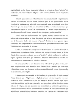 espiritualidade revelar alguma encarnação indígena ou africana de algum “apóstolo” do
kardecismo para a ancestralidade indígena e a dos africanos também não ser resgatada e
valorizada?
Sabendo que o meio sócio-cultural é apenas mais um cenário onde o Espírito eterno
encontra as condições mais ou menos favoráveis para o seu aprimoramento moral,
emocional e intelectual, ou seja, onde representa mais uma personalidade nesse jogo
fascinante que é a reencarnação, não faz sentido acreditar no evolucionismo linear que
condicionou a ciência no século XIX. Curiosamente, se a própria ciência materialista já
abandonou esta forma de pensar, porque ela deve permanecer na ciência espírita?
Assim, fazer tais questionamentos aos Espíritos, mesmo sabendo que eles não
sabem tudo, pois são apenas as almas das pessoas que deixaram seu envoltório terrestre,
não é desmerecer Kardec ou manchar a “pureza” doutrinária, como pensam alguns
kardecistas, mas compreender que a história é dinâmica, que os temas se atualizam e que o
Espiritismo deve acompanhar tal processo.
Kardec, ao contrário de Conte (o criador do Positivismo ou Doutrina Positivista e,
posteriormente, o criador da religião Positivista, um culto novo ou um sistema de fé sem
Deus), não se preocupou em fundar uma nova “igreja”. A religião kardecista foi criada por
alguns seguidores de Kardec, que retiraram a dimensão experimental de sua obra e a
transformaram em um sistema de fé, infalível e inabalável.
Na obra de Kardec há uma dimensão moral subseqüente que, hoje em dia, seria
mais adequado tratar como dimensão ética. Podemos dizer, também, que existe uma
religiosidade, ou, em uma linguagem moderna, uma espiritualidade em sua obra, mas não,
necessariamente, uma religião.
E mesmo no texto publicado na Revista Espírita, de dezembro de 1868, no qual
Kardec defende que o “Espiritismo é religião”, devemos procurar interpretar com mais
cuidado tal texto e contextualizá-lo para não deturpá-lo. Kardec, com seu rigor lógico-
positivista, enfatizou que há duas concepções para o vocábulo religião. Um é no sentido
clássico de religare, ou seja, enquanto uma comunidade de sentimentos, princípios e
crenças, na qual há laços morais que unem mentes e corações. É nesse sentido também que
antropólogos contemporâneos estudam o marxismo, por exemplo, e o classificam como
 
