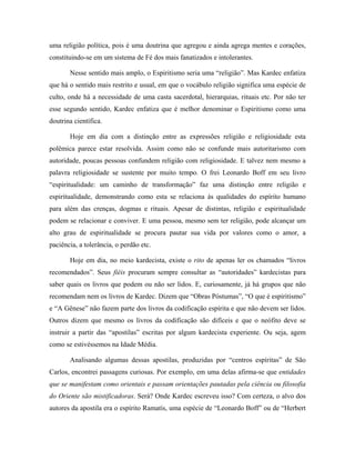uma religião política, pois é uma doutrina que agregou e ainda agrega mentes e corações,
constituindo-se em um sistema de Fé dos mais fanatizados e intolerantes.
Nesse sentido mais amplo, o Espiritismo seria uma “religião”. Mas Kardec enfatiza
que há o sentido mais restrito e usual, em que o vocábulo religião significa uma espécie de
culto, onde há a necessidade de uma casta sacerdotal, hierarquias, rituais etc. Por não ter
esse segundo sentido, Kardec enfatiza que é melhor denominar o Espiritismo como uma
doutrina científica.
Hoje em dia com a distinção entre as expressões religião e religiosidade esta
polêmica parece estar resolvida. Assim como não se confunde mais autoritarismo com
autoridade, poucas pessoas confundem religião com religiosidade. E talvez nem mesmo a
palavra religiosidade se sustente por muito tempo. O frei Leonardo Boff em seu livro
“espiritualidade: um caminho de transformação” faz uma distinção entre religião e
espiritualidade, demonstrando como esta se relaciona às qualidades do espírito humano
para além das crenças, dogmas e rituais. Apesar de distintas, religião e espiritualidade
podem se relacionar e conviver. E uma pessoa, mesmo sem ter religião, pode alcançar um
alto grau de espiritualidade se procura pautar sua vida por valores como o amor, a
paciência, a tolerância, o perdão etc.
Hoje em dia, no meio kardecista, existe o rito de apenas ler os chamados “livros
recomendados”. Seus fiéis procuram sempre consultar as “autoridades” kardecistas para
saber quais os livros que podem ou não ser lidos. E, curiosamente, já há grupos que não
recomendam nem os livros de Kardec. Dizem que “Obras Póstumas”, “O que é espiritismo”
e “A Gênese” não fazem parte dos livros da codificação espírita e que não devem ser lidos.
Outros dizem que mesmo os livros da codificação são difíceis e que o neófito deve se
instruir a partir das “apostilas” escritas por algum kardecista experiente. Ou seja, agem
como se estivéssemos na Idade Média.
Analisando algumas dessas apostilas, produzidas por “centros espíritas” de São
Carlos, encontrei passagens curiosas. Por exemplo, em uma delas afirma-se que entidades
que se manifestam como orientais e passam orientações pautadas pela ciência ou filosofia
do Oriente são mistificadoras. Será? Onde Kardec escreveu isso? Com certeza, o alvo dos
autores da apostila era o espírito Ramatís, uma espécie de “Leonardo Boff” ou de “Herbert
 