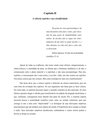 Capítulo II
A ciência espírita e sua cientificidade
Do ponto de vista epistemológico, há
uma dicotomia entre fato e valor, quer dizer,
não há uma ponte de dedutibilidade entre
ambos: de um fato não se segue um valor;
tampouco de um valor se segue um fato. (...)
Não obstante, na vida real, fato e valor não
se dissociam.
Hilton Japiassu. O mito da neutralidade
científica. P. 41.
Apesar de todas as evidências, não temos ainda como afirmar, categoricamente, a
sobrevivência e a eternidade da alma, ou afirmar que o fenômeno mediúnico é, de fato, a
comunicação entre o plano material e o espiritual, e não uma psicopatologia. Para nós,
espíritas, a reencarnação não é uma teoria, é um fato. Aliás, nós não cremos em espíritos.
Nos temos certeza que eles existem. Mas como (com)provar tudo isso cientificamente?
Não basta dizer que a ciência espírita é diferente da ciência materialista, pois ela
seria fruto da revelação dos espíritos. Só esse argumento não basta para se fazer ciência.
Por outro lado, os espíritas precisam seguir o caminho contrário ao dos marxistas. Se estes
últimos queriam chegar à cátedra para transformá-la em púlpito de pregação doutrinária, o
que, realmente, conseguiram fazer durante boa parte do século XX, o cientista espírita
necessita buscar a neutralidade cientifica como valor, no sentido weberiano, para que
consiga se ater a uma certa “objetividade” e se distinguir de suas derivações empíricas
(psiconomias) que são também seus objetos de estudo. O Espiritismo deve sempre se dirigir
à razão. Seus derivados empíricos (kardecismo, umbandismo e outros ismos) podem e
devem se dirigir ao coração.
 