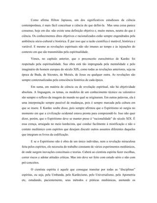 Como afirma Hilton Japiassu, um dos significativos estudiosos da ciência
contemporânea, é mais fácil conceituar a ciência do que defini-la. Mas uma coisa parece
consenso, hoje em dia: não existe uma definição objetiva e, muito menos, neutra do que é
ciência. Os conhecimentos ditos objetivos e racionalizados estão sempre engendrados pela
ambiência sócio-cultural e histórica. É por isso que a razão científica é mutável, histórica e
variável. E mesmo as revelações espirituais não são imunes ao tempo e às injunções do
contexto em que são transmitidas pela espiritualidade.
Vimos, no capítulo anterior, que o preconceito eurocêntrico de Kardec foi
respeitado pela espiritualidade. Sua obra está tão impregnada pela mentalidade e pelo
imaginário do homem europeu do século XIX, como todas as revelações anteriores, seja na
época de Buda, de Sócrates, de Moisés, de Jesus ou qualquer outra. As revelações são
sempre contextualizadas pela consciência histórica de cada época.
Em suma, em matéria de ciência ou de revelação espiritual, não há objetividade
absoluta. A linguagem, os temas, os modelos de um conhecimento técnico ou valorativo
são sempre o reflexo da imagem do mundo no qual se originaram. Em outras palavras, ela é
uma interpretação sempre passível de mudanças, pois é sempre marcada pela cultura em
que se insere. E Kardec soube disso, pois sempre afirmou que o Espiritismo só surgiu no
momento em que a civilização ocidental estava pronta para compreendê-lo. Isso não quer
dizer, porém, que o Espiritismo deve se manter preso à “racionalidade” do século XIX. É
essa crença, arraigada no meio kardecista, que conduz facilmente à mistificação e não o
contato mediúnico com espíritos que desejam discutir outros assuntos diferentes daqueles
que integram os livros da codificação.
E se o Espiritismo não é obra de um único indivíduo, nem a revelação miraculosa
feita pelos espíritos, ele necessita do trabalho constante de vários experimentos mediúnicos,
de onde surgem inovações conceituais e teorias. Caberá ao cientista espírita fazer escolhas,
correr riscos e adotar atitudes críticas. Mas isto deve ser feito com estudo sério e não com
pré-conceitos.
O cientista espírita é aquele que consegue transitar por todas as “disciplinas”
espíritas, ou seja, pela Umbanda, pelo Kardecismo, pelo Universalismo, pela Apometria
etc, estudando, pacientemente, seus métodos e práticas mediúnicas, anotando os
 