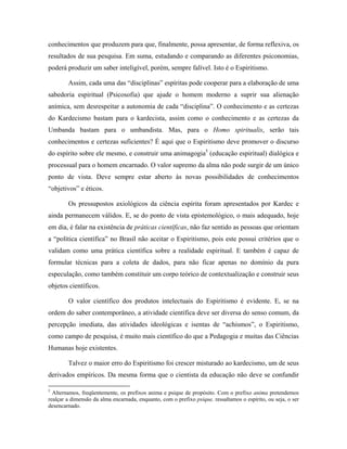 conhecimentos que produzem para que, finalmente, possa apresentar, de forma reflexiva, os
resultados de sua pesquisa. Em suma, estudando e comparando as diferentes psiconomias,
poderá produzir um saber inteligível, porém, sempre falível. Isto é o Espiritismo.
Assim, cada uma das “disciplinas” espíritas pode cooperar para a elaboração de uma
sabedoria espiritual (Psicosofia) que ajude o homem moderno a suprir sua alienação
anímica, sem desrespeitar a autonomia de cada “disciplina”. O conhecimento e as certezas
do Kardecismo bastam para o kardecista, assim como o conhecimento e as certezas da
Umbanda bastam para o umbandista. Mas, para o Homo spiritualis, serão tais
conhecimentos e certezas suficientes? É aqui que o Espiritismo deve promover o discurso
do espírito sobre ele mesmo, e construir uma animagogia5
(educação espiritual) dialógica e
processual para o homem encarnado. O valor supremo da alma não pode surgir de um único
ponto de vista. Deve sempre estar aberto às novas possibilidades de conhecimentos
“objetivos” e éticos.
Os pressupostos axiológicos da ciência espírita foram apresentados por Kardec e
ainda permanecem válidos. E, se do ponto de vista epistemológico, o mais adequado, hoje
em dia, é falar na existência de práticas científicas, não faz sentido as pessoas que orientam
a “política científica” no Brasil não aceitar o Espiritismo, pois este possui critérios que o
validam como uma prática científica sobre a realidade espiritual. E também é capaz de
formular técnicas para a coleta de dados, para não ficar apenas no domínio da pura
especulação, como também constituir um corpo teórico de contextualização e construir seus
objetos científicos.
O valor científico dos produtos intelectuais do Espiritismo é evidente. E, se na
ordem do saber contemporâneo, a atividade científica deve ser diversa do senso comum, da
percepção imediata, das atividades ideológicas e isentas de “achismos”, o Espiritismo,
como campo de pesquisa, é muito mais científico do que a Pedagogia e muitas das Ciências
Humanas hoje existentes.
Talvez o maior erro do Espiritismo foi crescer misturado ao kardecismo, um de seus
derivados empíricos. Da mesma forma que o cientista da educação não deve se confundir
5
Alternamos, freqüentemente, os prefixos anima e psique de propósito. Com o prefixo anima pretendemos
realçar a dimensão da alma encarnada, enquanto, com o prefixo psique, ressaltamos o espírito, ou seja, o ser
desencarnado.
 