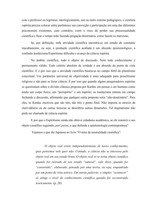 com o professor ou legitimar, ideologicamente, um ou outro sistema pedagógico, o cientista
espírita precisa colocar entre parênteses sua convicção e participação em uma das diferentes
psiconomias existentes, caso contrário, corre o risco de perder sua processualidade
científica e ficar o tempo todo fazendo pregação doutrinária, como fazem os marxistas.
Se, por definição, toda atividade cientifica encontra-se em estado de constante
inacabamento, ou seja, a produção cientifica acabada é um absurdo epistemológico, a
confusão kardecismo/Espiritismo dificulta o avanço da ciência espírita.
No âmbito cientifico, tudo é objeto de discussão. Nem todo conhecimento é
perenemente válido. Todo critério absoluto de verdade é um absurdo do ponto de vista
científico. E é por isso que a atividade cientifica baseia-se no campo fértil do pluralismo
conceitual. Um parâmetro universal de objetividade é mais adequado para proselitismo
religioso e não para se fazer ciência. É por isso que quando alguns pesquisadores espíritas
se questionam sobre a divisão clássica proposta por Kardec em pensar o ser humano como
tendo um corpo físico, um “perispírito” e um espírito, os kardecistas entram em campo
fechando a discussão, afirmando que qualquer outra proposta seria “não-doutrinária”. Para
eles, se Kardec escreveu que são três, são três e ponto final. Não importa se através da
clarividência ou de outras técnicas se descobriu outras dimensões. Tal dogmatismo não
pode ser chamado de ciência espírita.
E por que o Espiritismo ainda não obteve cidadania acadêmica, se ele constrói o seu
objeto científico seguindo, pari passu, o que defende a epistemologia contemporânea?
Vejamos o que diz Japiassu no livro “O mito da neutralidade científica”:
O objeto real existe independentemente de nosso conhecimento,
quer pensemos nele quer não. Contudo, a ciência não se interessa pelo
objeto real em seu estado bruto. O objeto real só se torna objeto científico
quando for retirado de seu estado “natural”, vale dizer, quando for
“construído”, elaborado, pensado por uma teoria, ou seja, enquadrado
por um ponto de vista teórico. Em outras palavras, o simples “acontecer”
só atinge o nível do conhecimento científico quando for reconstruído
teoricamente. (p. 28)
 