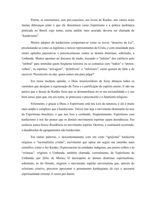 Porém, se retornarmos, sem pré-conceitos, aos livros de Kardec, nós vamos notar
muitas diferenças entre o que ele denominou como Espiritismo e a prática mediúnica
praticada no Brasil, cujo nome, numa análise mais acurada, deveria ser chamada de
“kardecismo”.
Muitos adeptos do kardecismo comportam-se como os novos “doutores da Lei”,
proclamando-se como os legítimos e únicos representantes do Cristo, e com imunidade para
emitir opiniões pejorativas e preconceituosas contra as demais doutrinas, sobretudo, a
Umbanda. Muitos apostam no discurso do medo, trocando o “inferno” dos católicos pelo
“umbral” para intimidar quem freqüenta terreiros ou se comunica com “índios” e “pretos-
velhos”, os espíritos “selvagens”, “primitivos” e “inferiores”, como gostam de falar e de
escrever. Preconceito ou não, quem somos nós para julgar?
Em nossa modesta opinião, o Deus misericordioso de Jesus abençoa todos os
caminhos que desejam a regeneração da Terra e a purificação do espírito eterno. E não me
parece que o desejo de Kardec fosse que se desmanchasse no ar sua racionalidade e o seu
bom senso, para que, em seu nome, se praticasse o preconceito e o fanatismo religioso.
Felizmente, e graças a Deus, o Espiritismo está nas Leis da natureza, e ele é muito
mais amplo e complexo que o kardecismo. Talvez este seja o movimento dominante no seio
do Espiritismo brasileiro, o que nos leva a confundir, freqüentemente, Espiritismo com
kardecismo e nos faz pensar que os demais movimentos espíritas sejam dissidências. Em
essência nunca houve dissidência no movimento espírita. Ocorreu, e continuará ocorrendo,
o desabrochar de agrupamentos não kardecistas.
Em outras palavras, o descontentamento com um certo “igrejismo” kardecista
originou o “racionalismo cristão”, movimento que optou em seguir um caminho mais
científico, como o fez Kardec; O preconceito às entidades indígenas, aos pretos-velhos e às
“crianças”, originou a Umbanda, também chamada, corretamente, de Espiritismo de
Umbanda, por Zélio de Morais; O desrespeito às demais doutrinas espiritualistas,
sobretudo, às do Oriente, originou o movimento espírita universalista que, através do
ecletismo criativo, procurou aproximar o pensamento kardequiano da rica e ancestral
espiritualidade oriental. E assim por diante.
 