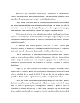 Não é isso o que o Espiritismo faz em relação à reencarnação ou à mediunidade?
Aqueles que não acreditam nos argumentos espíritas é que devem provar, ou melhor, negar
a existência da reencarnação ou provar que a mediunidade é uma farsa.
Nesse sentido, quando um órgão de fomento à pesquisa ou uma Faculdade impede
que uma pesquisa acadêmica sobre tais assuntos seja realizada, está agindo com má-fé e
impedindo o avanço da ciência. Como justificar pesquisas sobre congelamento de corpos,
sobre marxismo, sobre contos de fadas e proibir uma pesquisa sobre reencarnação?
O Espiritismo é universal como toda ciência e estuda as manifestações espirituais
objetivas. Mas é importante diferenciá-lo do kardecismo para que possa adquirir sua real
cientificidade. O kardecismo é objeto de estudo do Espiritismo e este não deve ser usado
para legitimar aquele.
O kardecismo pode anunciar profecias, dizer que é o “único” caminho para
favorecer a paz entre os homens, ser o consolador prometido pelo Cristo etc. O kardecismo
pode emitir juízos de valor que não são enunciados científicos, o Espiritismo não.
Com tal diferenciação, as manifestações espíritas (ou causadas pelos Espíritos)
podem se tornar, realmente, objetos científicos. Mas quando o objetivo é fazer prosélitos,
então o campo de atuação passa a ser o religioso, seja pelas vias do kardecismo, da
umbanda ou um outro qualquer, mas deixará de ser científico e, portanto, da esfera do
Espiritismo.
Foi por isso que, antes de afirmar que existem Leis que regem o intercâmbio entre o
mundo visível e o invisível, Kardec procurou reunir um número significativo de evidências
sobre a existência de tal mundo invisível. E hoje em dia elas são ainda em maior
quantidade. Porém, não foi o Espiritismo que as produziu. O Espiritismo as estuda.
Porém, hoje em dia, nenhum cientista acredita que a partir da experiência é possível
deduzir teorias e leis, como fez Kardec e toda a ciência newtoniana-positivista do século
XIX. As reflexões epistemológicas contemporâneas, sobretudo, a partir da teoria da
relatividade de Einstein, afirmam que a ciência é uma “construção”. Ou seja, sem a ajuda
de um quadro teórico formado por princípios e conceitos escolhidos subjetivamente, não é
 