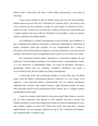 possível fazer a observação. Em suma, a teoria define, anteriormente, o que pode ser
observado.
O que ocorreu também na obra de Kardec, mesmo que este não tenha percebido.
Kardec anunciou que um “fato novo” necessitava de “conceitos novos”, mas foram os seus
novos conceitos que lhe permitiram enxergar de outro ângulo um fenômeno arcaico e
rotineiro em todo o mundo. Foi a sua teoria que o ajudou a concluir que o intercâmbio com
o mundo espiritual não possui nada de sobrenatural ou maravilhoso, sendo um processo
natural e regido por Leis também naturais.
Tal constatação, ao contrário, não desmerece a obra de Kardec, mas a humaniza. O
que é importante para podermos transcender o positivismo impregnado no Espiritismo de
Kardec, tornando-o ainda mais científico, ou seja, compreendendo que a ciência é
processual e necessita da criação de categorias e conceitos explicativos, e que estes não são
estanques, mas históricos, pois um significado pode se esgotar ou se esvaziar com o tempo.
Esta consciência histórica ajuda a desconstruir o racionalismo ingênuo, do tipo
positivista. É fácil constatar que Kardec foi um Espírito criativo e anticonformista. Porém,
se o seu Espiritismo é eminentemente lógico, ele carece de psicologia, sociologia e
antropologia cultural para ser, realmente, “científico”, abrindo-se, sem medo, à
provisoriedade teórica, tão em evidência na ciência contemporânea.
A observação direta, fato considerado científico no século XIX, não é tão direta
assim. Como nos lembra o epistemólogo Japiassu, a expressão “este copo d’água” só na
aparência é uma observação direta e particularizada. Em sua essência encontramos
implicados dois conceitos: copo (matéria extensa) e água (elemento líquido). Em suma,
toda observação decorre de um conhecimento teórico anterior, que é o “próprio contexto
possibilitador da observação”.
E qual foi o contexto onde Kardec fez suas observações? Quais foram os conceitos
que ele tomou emprestado para observar os fatos espíritas? Será que a divisão trina
(espírito, perispírito e corpo físico) proposta por Kardec dá conta da interpretação de novos
fatos espíritas surgidos no século XX? Todos esses pontos são temas para o cientista
espírita discutir, mas, por enquanto, podemos nos ater às “leis” descobertas por Kardec e
que continuam atuais. A primeira é que:
 