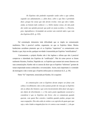Os Espíritos não podendo responder senão sobre o que sabem,
segundo seu adiantamento, e, além disso, sobre o que lhes é permitido
dizer, porque há coisas que não devem revelar, visto que não é dado,
ainda, ao homem tudo conhecer. (...) Sobre muitas coisas, ele não pode
dar senão sua opinião pessoal, que pode ser justa ou falsa. (...) Haveria,
pois, imprudência e leviandade em aceitar sem controle tudo o que vem
dos Espíritos (O.E., p. 122).
Tal constatação demonstra toda dificuldade que se impõe na comunicação
mediúnica. Não é possível confiar, cegamente, no que os Espíritos falam. Muitos
kardecistas acreditam piamente que só os Espíritos “superiores” se comunicaram com
Kardec e que, hoje em dia, qualquer novidade é transmitida por Espíritos “mistificadores”.
Curiosamente, o próprio Kardec não é tão ingênuo e afirma que não é possível
comprovar a identidade dos Espíritos da “codificação”. Não há como provar se foram
realmente Sócrates, Fenélon, Napoleão etc. os Espíritos que usaram tais nomes famosos em
suas comunicações. Kardec não se cansou de dizer que os Espíritos “inferiores” gostam de
tomar emprestado nomes conhecidos e reverenciados. Assim, mais importante é o conteúdo
da mensagem e não o nome que o Espírito utiliza para se comunicar (L.E., p. 30).
Outra “lei” importante, anunciada por Kardec, foi a seguinte:
As comunicações com os Espíritos devem sempre ser feitas com
calma e recolhimento; não se deve jamais perder de vista que os Espíritos
são as almas dos homens e que seria inconveniente deles fazer um jogo e
um objeto de divertimento. (...) Um outro ponto igualmente essencial a
considerar é que os Espíritos são livres; eles se comunicam quando
querem, com quem lhes convém e também quando podem, porque tem
suas ocupações. Eles não estão às ordens e ao capricho de quem quer que
seja, e não é dado a ninguém faze-los vir contra a sua vontade. (...) do que
 