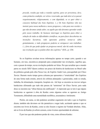 procede, resulta que toda a reunião espírita, para ser proveitosa, deve,
como primeira condição, ser séria e reservada, que tudo deve aí se passar
respeitosamente, religiosamente, e com dignidade, se se quer obter o
concurso habitual dos bons Espíritos. (...) Os bons Espíritos vêm nos
instruir para nossa melhoria e nosso progresso, e não para nos revelar o
que não devemos ainda saber, ou aquilo que não devemos aprender senão
pelo nosso trabalho. Se bastasse interrogar os Espíritos para obter a
solução de todas as dificuldades cientificas, ou para fazer descobertas ou
invenções lucrativas, todo ignorante poderia tornar-se sábio
gratuitamente, e todo preguiçoso poderia se enriquecer sem trabalhar.
(...) fora do que pode ajudar ao progresso moral, não há senão incerteza
nas revelações que se podem obter dos espíritos.” (O.E., p. 124)
Se os Espíritos revelam novas informações apenas no tempo certo, quando o ser
humano, em tese, encontra-se preparado para compreender tais revelações, significa que,
com o passar do tempo, novas revelações poderão ser feitas. Por que acreditar que o mundo
parou no século XIX? Quem conhece um pouco da história do kardecismo no Brasil sabe
da polêmica gerada pela obra Nosso Lar, do Espírito André Luiz, psicografado por Chico
Xavier. Durante muito tempo gerou celeuma por apresentar a “erraticidade” dos Espíritos
de uma forma nada errante, através de colônias planejadas e gerenciadas, onde se estuda,
trabalha, há alimentação, transporte, hospitais etc. Até hoje se encontra na internet artigos
kardecistas afirmando que tudo não passou de “animismo” de Chico Xavier, pois nada
disso se encontra nas “obras básicas da codificação”. A impressão que se tem é que alguns
kardecistas se agarram à obra de Kardec como algumas seitas se agarram ao Antigo
Testamento, difundindo uma mentalidade neofóbica, assustadora e intolerante.
Porém, em suma, se não podemos acreditar cegamente em tudo o que os Espíritos
dizem, também não devemos ser tão paranóicos e negar tudo, aceitando apenas o que se
encontra nos livros de Kardec, como se eles fossem o registro da Verdade absoluta. Aliás,
até os livros de Kardec já sofrem censura, como tivemos oportunidade de salientar.
É por isso que não podemos perder de vista, como afirmou Kardec:
 