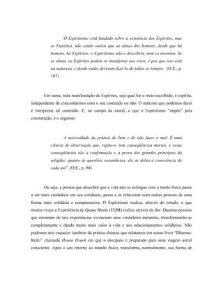 O Espiritismo está fundado sobre a existência dos Espíritos, mas
os Espíritos, não sendo outros que as almas dos homens, desde que há
homens, há Espíritos; o Espiritismo não o descobriu, nem os inventou. Se
as almas ou Espíritos podem se manifestar aos vivos, é por que isso está
na natureza, e desde então deveram fazê-lo de todos os tempos. (O.E., p.
187)
Em suma, toda manifestação de Espíritos, seja qual for o meio escolhido, é espírita,
independente de concordarmos com o seu conteúdo ou não. O máximo que podemos fazer
é interpretar tal conteúdo. E, no campo da moral, o que o Espiritismo “impõe” pela
constatação, é o seguinte:
A necessidade da prática do bem e de não fazer o mal. É uma
ciência de observação que, repito-o, tem conseqüências morais, e essas
conseqüências são a confirmação e a prova dos grandes princípios da
religião; quanto às questões secundárias, ele as deixa à consciência de
cada um”. (O.E., p. 94)
Ou seja, a pessoa que descobre que a vida não se extingue com a morte física passa
a ser mais cuidadosa em seu cotidiano, passa a se relacionar com outras pessoas de uma
forma mais solidária e compreensiva. O Espiritismo realiza, através do estudo, o que
muitas vezes a Experiência de Quase Morte (EQM) realiza através da dor. Quantas pessoas
que retornam de tais experiências vivenciam uma verdadeira metanóia, transformando-se
completamente e dando muito mais valor à vida e aos relacionamentos solidários. Não
podemos nos esquecer também da prática chinesa que relatamos em nosso livro “Dharma-
Reiki” chamada Hsuan Hsueh em que o discípulo é preparado para uma viagem astral
consciente. Após o seu retorno ao mundo físico, transforma, normalmente, sua forma de
 